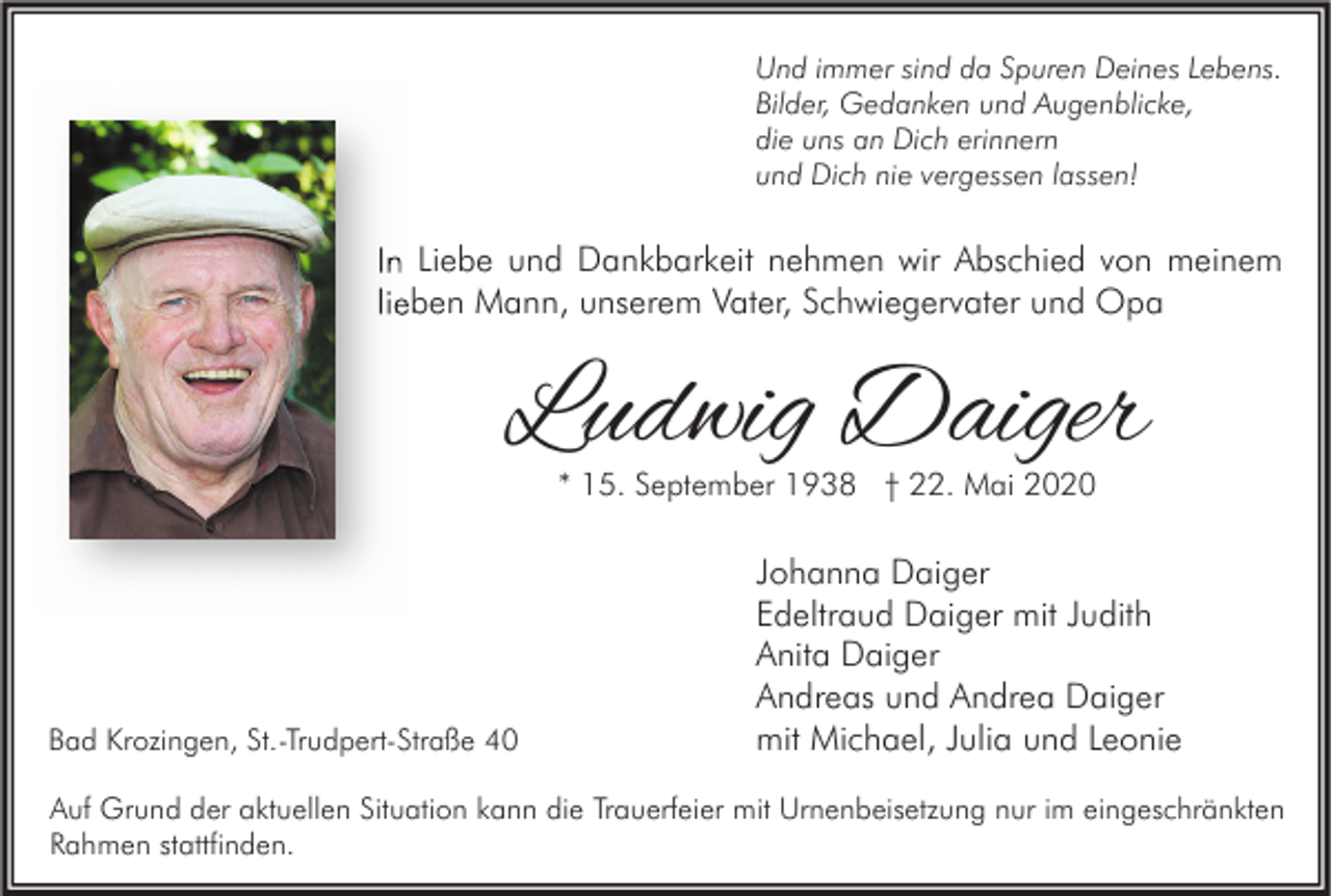 <p>Und immer sind da Spuren Deines Lebens.<br />Bilder, Gedanken und Augenblicke,<br />die uns an Dich erinnern<br />und Dich nie vergessen lassen!</p><p>In Liebe und Dankbarkeit nehmen wir Abschied von meinem<br />lieben Mann, unserem Vater, Schwiegervater und Opa</p><p>Ludwig Daiger<br />* 15. September 1938 † 22. Mai 2020</p><p>Bad Krozingen, St.-Trudpert-Straße 40</p><p>Johanna Daiger<br />Edeltraud Daiger mit Judith<br />Anita Daiger<br />Andreas und Andrea Daiger<br />mit Michael, Julia und Leonie</p><p>Auf Grund der aktuellen Situation kann die Trauerfeier mit Urnenbeisetzung nur im eingeschränkten<br />Rahmen stattfinden.</p>