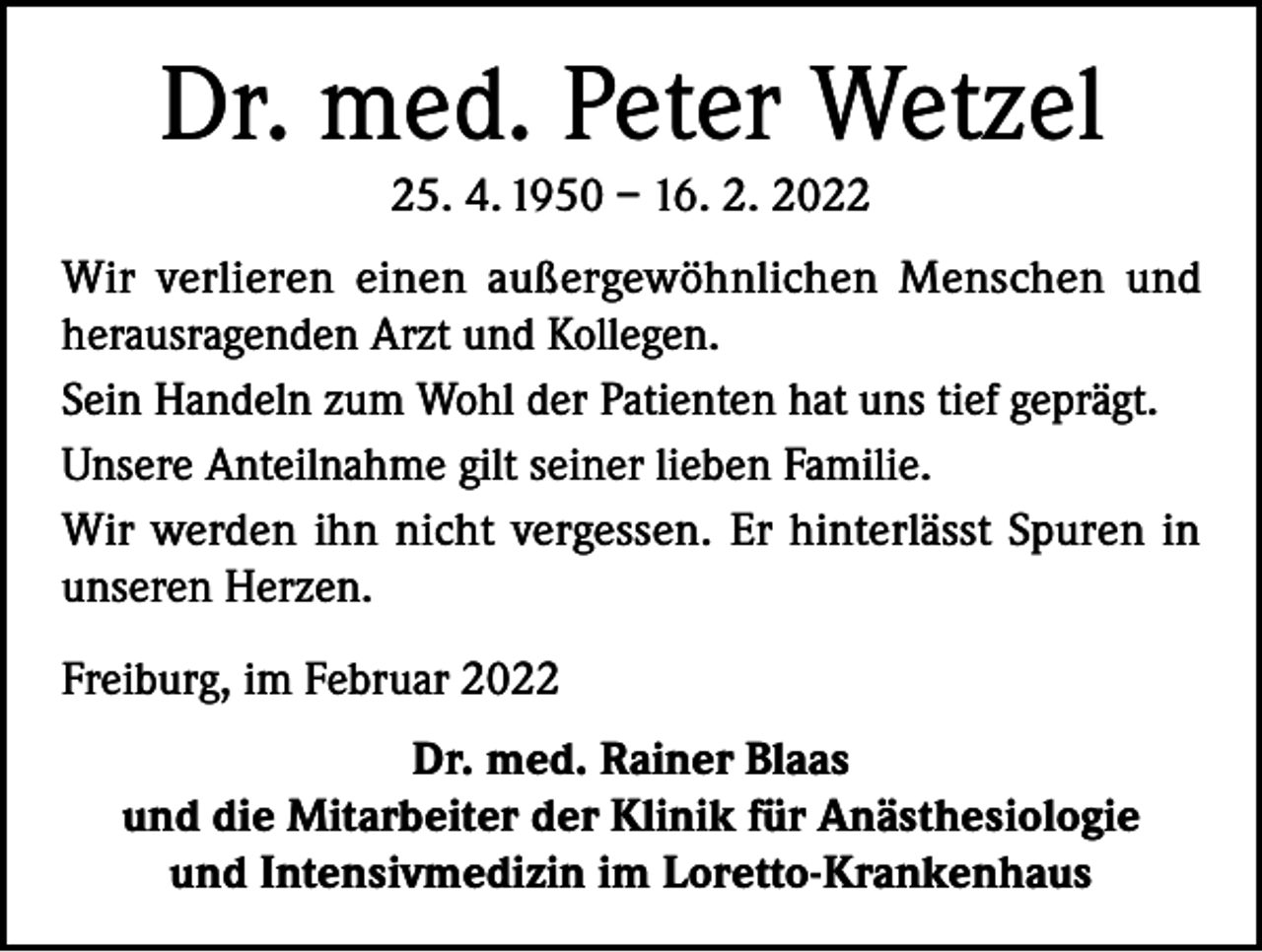 <p>Dr. med. Peter Wetzel<br />25. 4. 1950 – 16. 2. 2022<br />Wir verlieren einen außergewöhnlichen Menschen und<br />herausragenden Arzt und Kollegen.<br />Sein Handeln zum Wohl der Patienten hat uns tief geprägt.<br />Unsere Anteilnahme gilt seiner lieben Familie.<br />Wir werden ihn nicht vergessen. Er hinterlässt Spuren in<br />unseren Herzen.<br />Freiburg, im Februar 2022<br />Dr. med. Rainer Blaas<br />und die Mitarbeiter der Klinik für Anästhesiologie<br />und Intensivmedizin im Loretto-Krankenhaus</p>