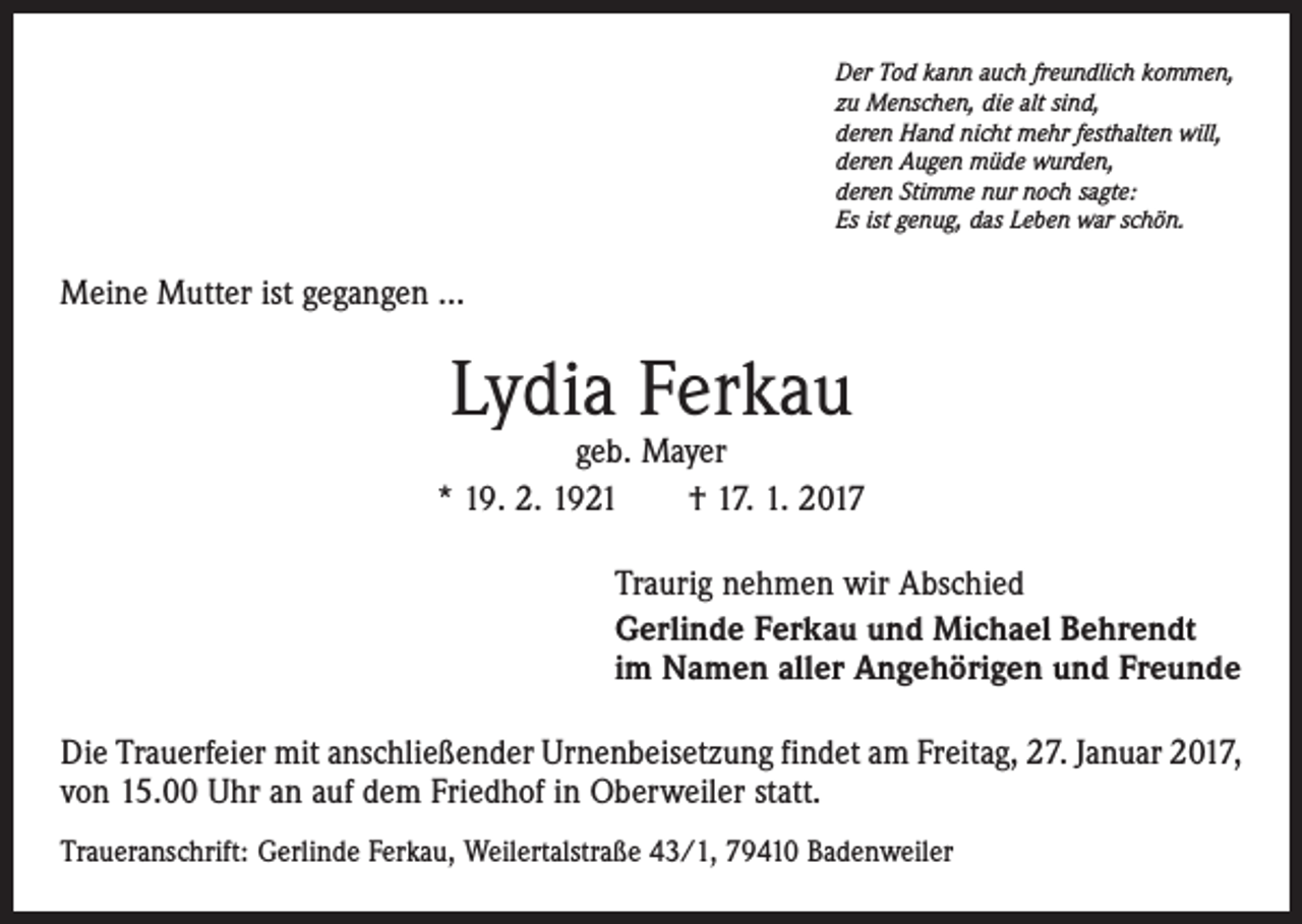 <p>Der Tod kann auch freundlich kommen,<br />zu Menschen, die alt sind,<br />deren Hand nicht mehr festhalten will,<br />deren Augen müde wurden,<br />deren Stimme nur noch sagte:<br />Es ist genug, das Leben war schön.</p><p>Meine Mutter ist gegangen …</p><p>Lydia Ferkau</p><p>geb. Mayer<br />* 19. 2. 1921 † 17. 1. 2017<br />Traurig nehmen wir Abschied<br />Gerlinde Ferkau und Michael Behrendt<br />im Namen aller Angehörigen und Freunde<br />Die Trauerfeier mit anschließender Urnenbeisetzung findet am Freitag, 27. Januar 2017,<br />von 15.00 Uhr an auf dem Friedhof in Oberweiler statt.<br />Traueranschrift: Gerlinde Ferkau, Weilertalstraße 43/1, 79410 Badenweiler</p>