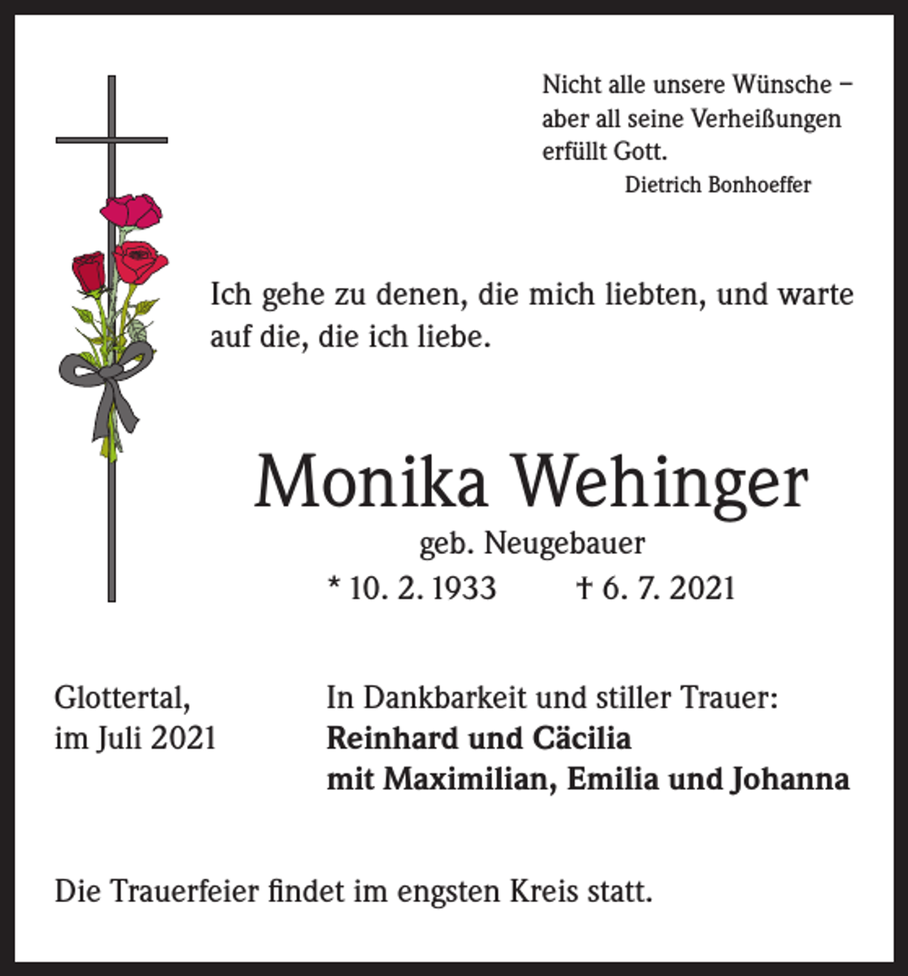 <p>Nicht alle unsere Wünsche –<br />aber all seine Verheißungen<br />erfüllt Gott.<br />Dietrich Bonhoeffer</p><p>Ich gehe zu denen, die mich liebten, und warte<br />auf die, die ich liebe.</p><p>Monika Wehinger<br />geb. Neugebauer<br />* 10. 2. 1933<br />† 6. 7. 2021</p><p>Glottertal,<br />im Juli 2021</p><p>In Dankbarkeit und stiller Trauer:<br />Reinhard und Cäcilia<br />mit Maximilian, Emilia und Johanna</p><p>Die Trauerfeier findet im engsten Kreis statt.</p>