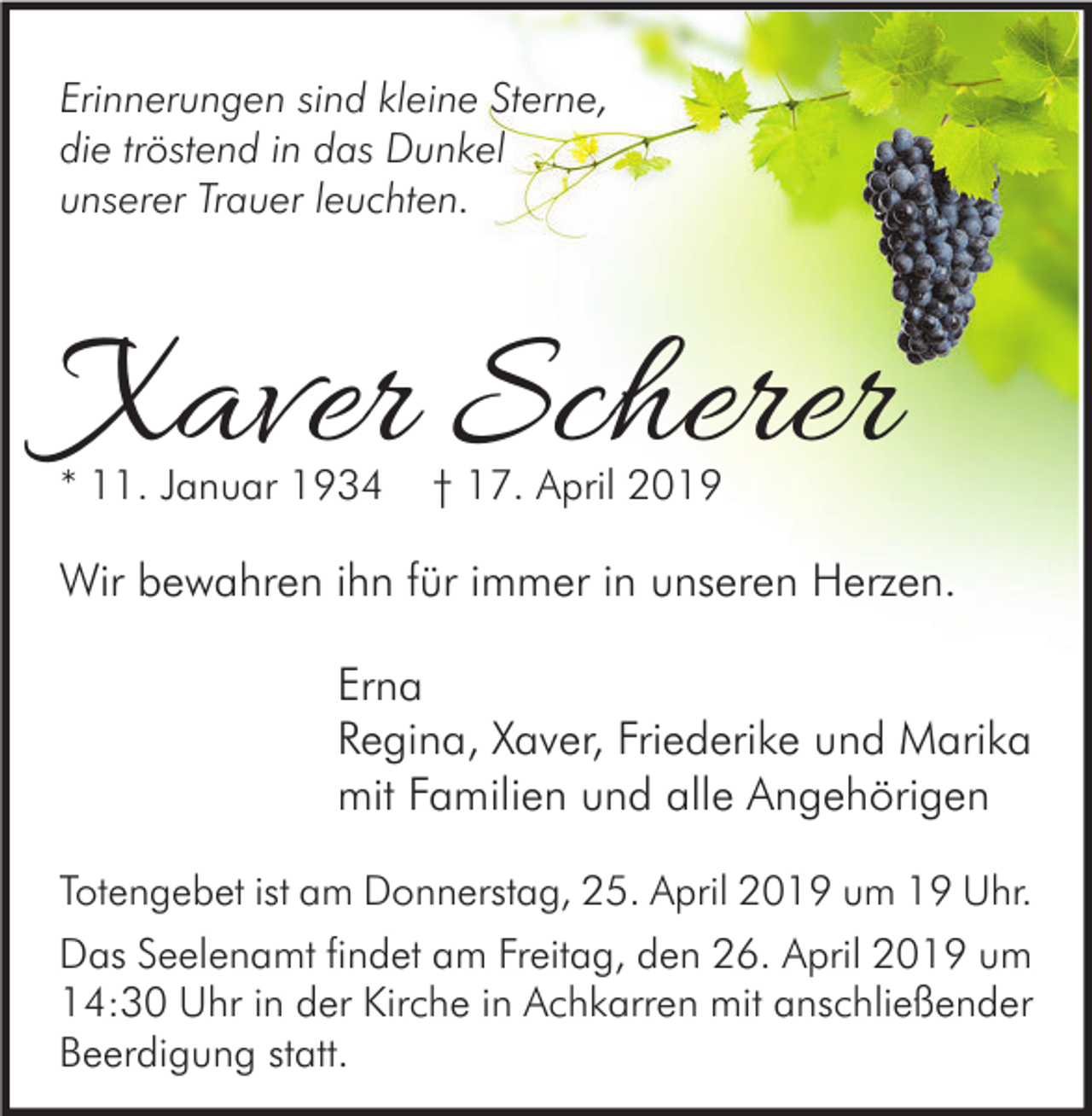 <p>Erinnerungen sind kleine Sterne,<br />die tröstend in das Dunkel<br />unserer Trauer leuchten.</p><p>Xaver Scherer<br />* 11. Januar 1934</p><p>† 17. April 2019</p><p>Wir bewahren ihn für immer in unseren Herzen.<br />Erna<br />Regina, Xaver, Friederike und Marika<br />mit Familien und alle Angehörigen<br />Totengebet ist am Donnerstag, 25. April 2019 um 19 Uhr.</p><p>Das Seelenamt findet am Freitag, den 26. April 2019 um<br />14:30 Uhr in der Kirche in Achkarren mit anschließender<br />Beerdigung statt.</p>