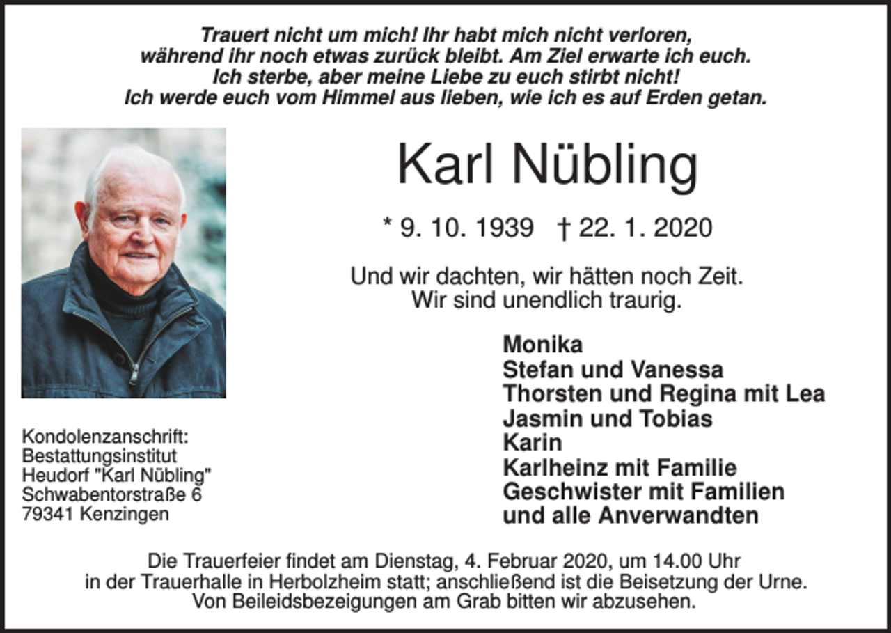 <p>Trauert nicht um mich! Ihr habt mich nicht verloren,<br />während ihr noch etwas zurück bleibt. Am Ziel erwarte ich euch.<br />Ich sterbe, aber meine Liebe zu euch stirbt nicht!<br />Ich werde euch vom Himmel aus lieben, wie ich es auf Erden getan.</p><p>Karl Nübling<br />* 9. 10. 1939 † 22. 1. 2020<br />Und wir dachten, wir hätten noch Zeit.<br />Wir sind unendlich traurig.</p><p>Kondolenzanschrift:<br />Bestattungsinstitut<br />Heudorf "Karl Nübling"<br />Schwabentorstraße 6<br />79341 Kenzingen</p><p>Monika<br />Stefan und Vanessa<br />Thorsten und Regina mit Lea<br />Jasmin und Tobias<br />Karin<br />Karlheinz mit Familie<br />Geschwister mit Familien<br />und alle Anverwandten</p><p>Die Trauerfeier findet am Dienstag, 4. Februar 2020, um 14.00 Uhr<br />in der Trauerhalle in Herbolzheim statt; anschließend ist die Beisetzung der Urne.<br />Von Beileidsbezeigungen am Grab bitten wir abzusehen.</p>