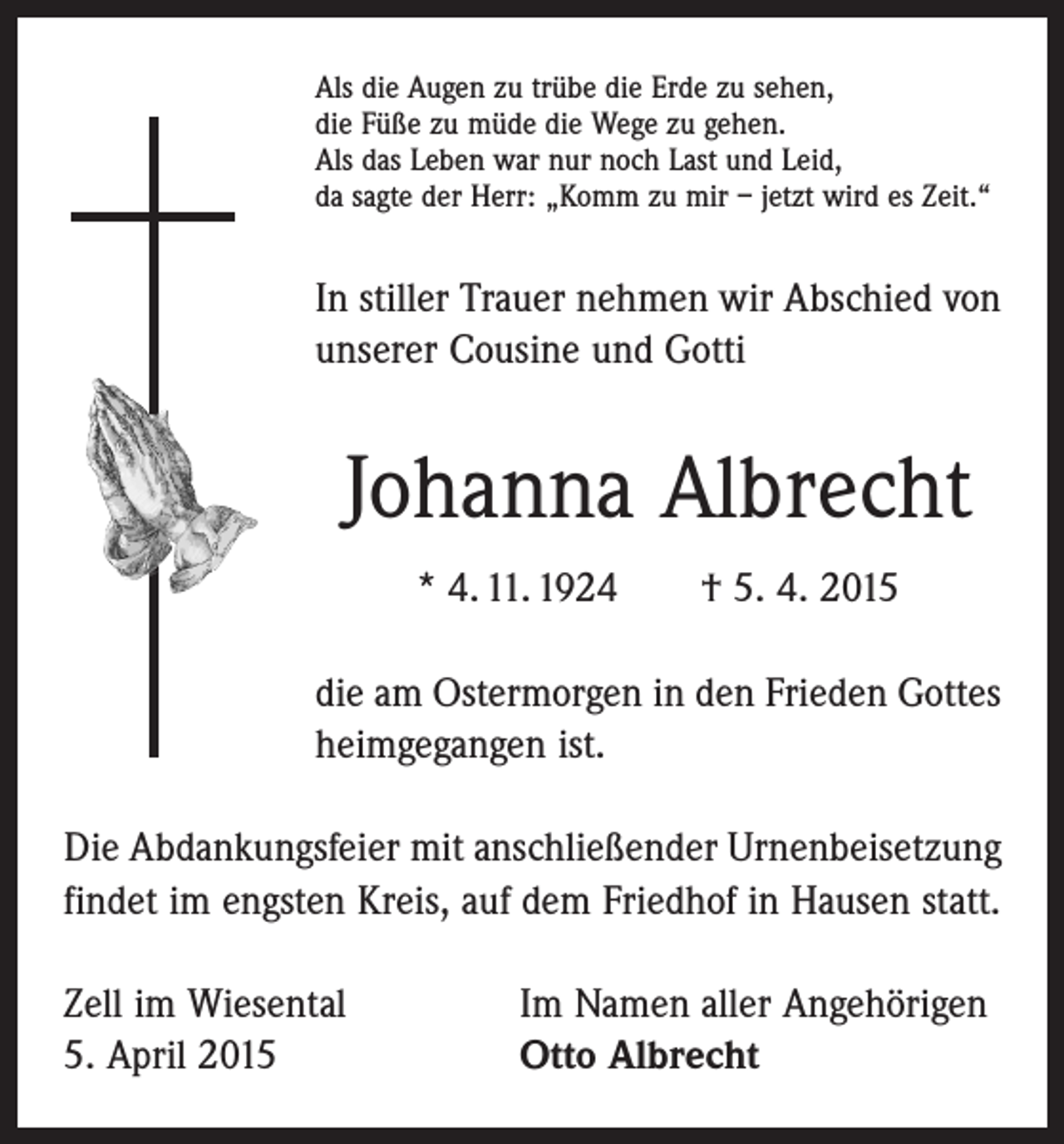<p>Als die Augen zu trübe die Erde zu sehen,<br />die Füße zu müde die Wege zu gehen.<br />Als das Leben war nur noch Last und Leid,<br />da sagte der Herr: „Komm zu mir – jetzt wird es Zeit.“</p><p>In stiller Trauer nehmen wir Abschied von<br />unserer Cousine und Gotti</p><p>Johanna Albrecht<br />* 4. 11. 1924 † 5. 4. 2015<br />die am Ostermorgen in den Frieden Gottes<br />heimgegangen ist.<br />Die Abdankungsfeier mit anschließender Urnenbeisetzung<br />findet im engsten Kreis, auf dem Friedhof in Hausen statt.<br />Zell im Wiesental<br />5. April 2015</p><p>Im Namen aller Angehörigen<br />Otto Albrecht</p>