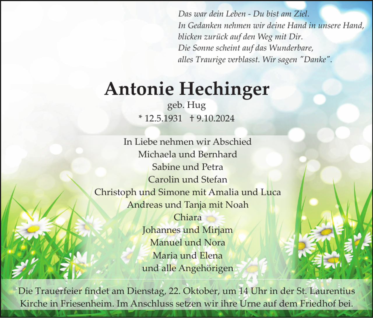<p>Das war dein Leben ­ Du bist am Ziel.<br />In Gedanken nehmen wir deine Hand in unsere Hand,<br />blicken zurück auf den Weg mit Dir.<br />Die Sonne scheint auf das Wunderbare,<br />alles Traurige verblasst. Wir sagen "Danke".</p><p>Antonie Hechinger<br />geb. Hug<br />* 12.5.1931 † 9.10.2024<br />In Liebe nehmen wir Abschied<br />Michaela und Bernhard<br />Sabine und Petra<br />Carolin und Stefan<br />Christoph und Simone mit Amalia und Luca<br />Andreas und Tanja mit Noah<br />Chiara<br />Johannes und Mirjam<br />Manuel und Nora<br />Maria und Elena<br />und alle Angehörigen<br />Die Trauerfeier ﬁndet am Dienstag, 22. Oktober, um 14 Uhr in der St. Laurentius<br />Kirche in Friesenheim. Im Anschluss se�en wir ihre Urne auf dem Friedhof bei.</p>