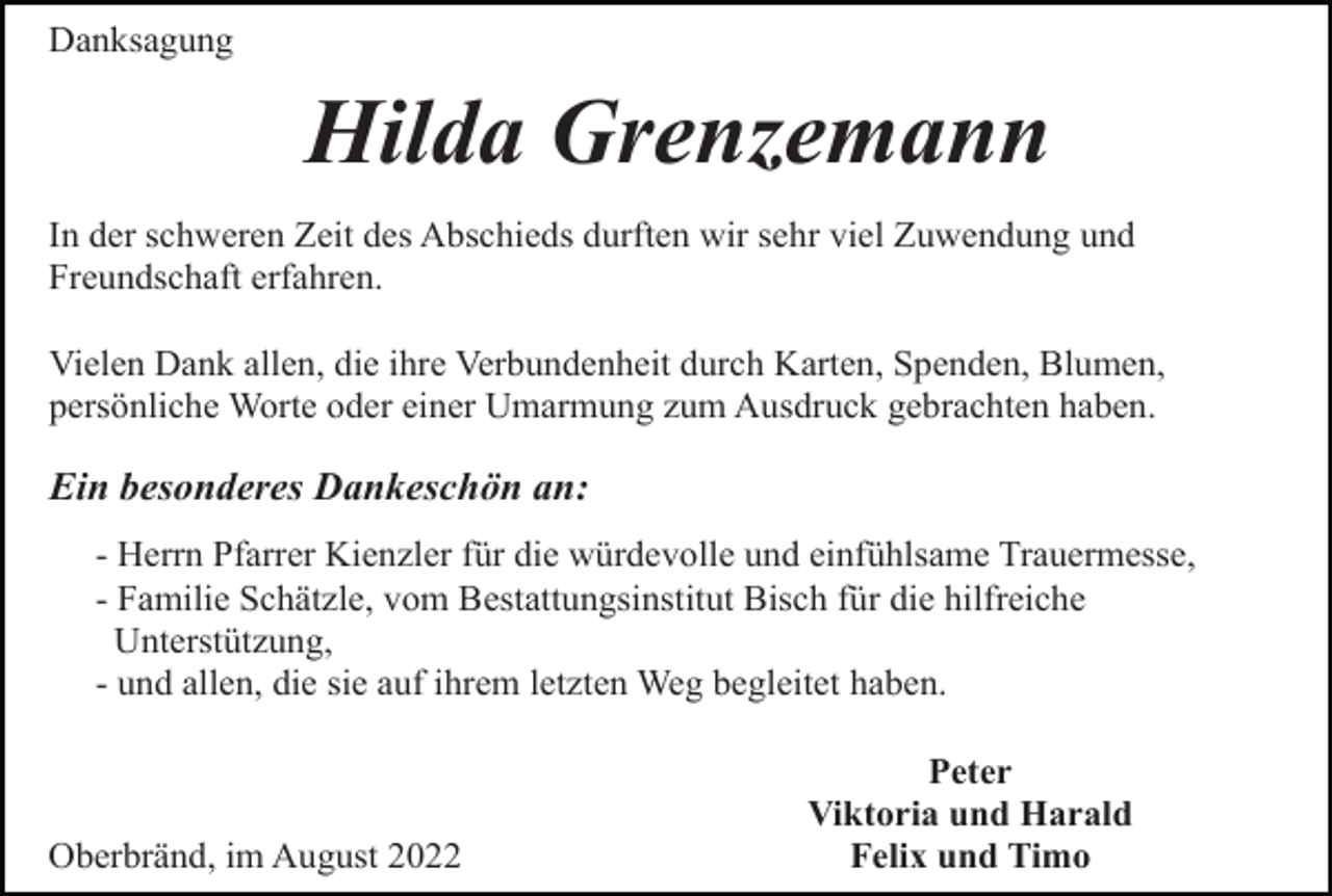<p>Danksagung</p><p>Hilda Grenzemann<br />In der schweren Zeit des Abschieds durften wir sehr viel Zuwendung und<br />Freundschaft erfahren.<br />Vielen Dank allen, die ihre Verbundenheit durch Karten, Spenden, Blumen,<br />persönliche Worte oder einer Umarmung zum Ausdruck gebrachten haben.</p><p>Ein besonderes Dankeschön an:<br />- Herrn Pfarrer Kienzler für die würdevolle und einfühlsame Trauermesse,<br />- Familie Schätzle, vom Bestattungsinstitut Bisch für die hilfreiche<br />Unterstützung,<br />- und allen, die sie auf ihrem letzten Weg begleitet haben.</p><p>Oberbränd, im August 2022</p><p>Peter<br />Viktoria und Harald<br />Felix und Timo</p>