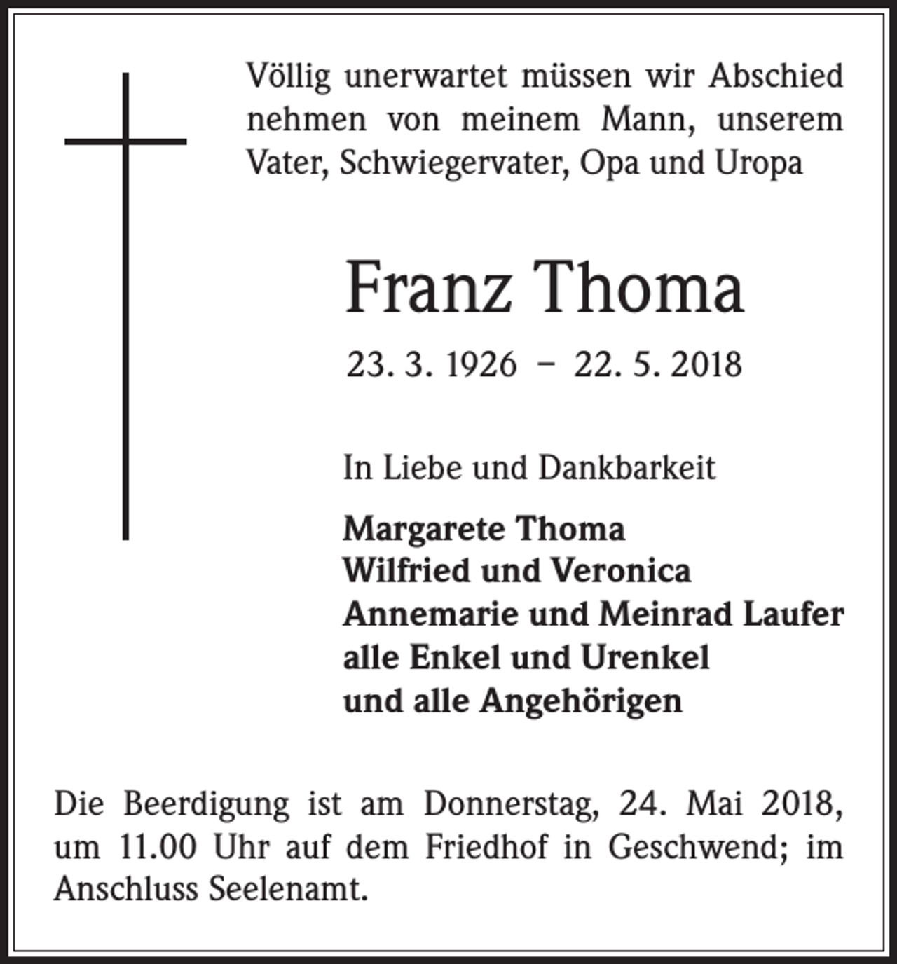 <p>Völlig unerwartet müssen wir Abschied<br />nehmen von meinem Mann, unserem<br />Vater, Schwiegervater, Opa und Uropa</p><p>Franz Thoma<br />23. 3. 1926 – 22. 5. 2018<br />In Liebe und Dankbarkeit<br />Margarete Thoma<br />Wilfried und Veronica<br />Annemarie und Meinrad Laufer<br />alle Enkel und Urenkel<br />und alle Angehörigen<br />Die Beerdigung ist am Donnerstag, 24. Mai 2018,<br />um 11.00 Uhr auf dem Friedhof in Geschwend; im<br />­Anschluss Seelenamt.</p>