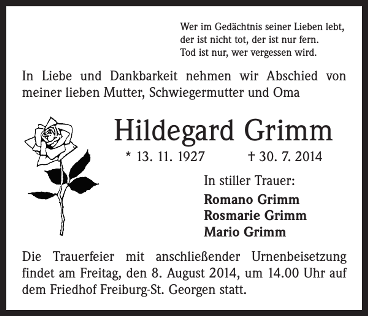 <p>Wer im Gedächtnis seiner Lieben lebt,<br />der ist nicht tot, der ist nur fern.<br />Tod ist nur, wer vergessen wird.</p><p>In Liebe und Dankbarkeit nehmen wir Abschied von<br />­meiner lieben Mutter, Schwiegermutter und Oma</p><p>Hildegard Grimm<br />* 13. 11. 1927 † 30. 7. 2014<br />In stiller Trauer:<br />Romano Grimm<br />Rosmarie Grimm<br />Mario Grimm<br />Die Trauerfeier mit anschließender Urnenbeisetzung<br />­findet am Freitag, den 8. August 2014, um 14.00 Uhr auf<br />dem Friedhof Freiburg-St. Georgen statt.</p>