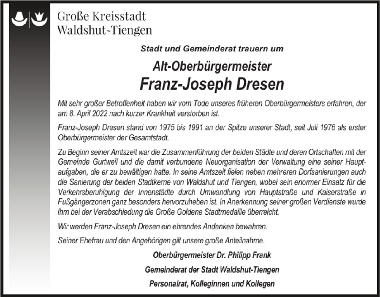 <p>Stadt und Gemeinderat trauern um</p><p>Alt-Oberbürgermeister</p><p>Franz-Joseph Dresen<br />Mit sehr großer Betroffenheit haben wir vom Tode unseres früheren Oberbürgermeisters erfahren, der<br />am 8. April 2022 nach kurzer Krankheit verstorben ist.<br />Franz-Joseph Dresen stand von 1975 bis 1991 an der Spitze unserer Stadt, seit Juli 1976 als erster<br />Oberbürgermeister der Gesamtstadt.<br />Zu Beginn seiner Amtszeit war die Zusammenführung der beiden Städte und deren Ortschaften mit der<br />Gemeinde Gurtweil und die damit verbundene Neuorganisation der Verwaltung eine seiner Hauptaufgaben, die er zu bewältigen hatte. In seine Amtszeit fielen neben mehreren Dorfsanierungen auch<br />die Sanierung der beiden Stadtkerne von Waldshut und Tiengen, wobei sein enormer Einsatz für die<br />Verkehrsberuhigung der Innenstädte durch Umwandlung von Hauptstraße und Kaiserstraße in<br />Fußgängerzonen ganz besonders hervorzuheben ist. In Anerkennung seiner großen Verdienste wurde<br />ihm bei der Verabschiedung die Große Goldene Stadtmedaille überreicht.<br />Wir werden Franz-Joseph Dresen ein ehrendes Andenken bewahren.<br />Seiner Ehefrau und den Angehörigen gilt unsere große Anteilnahme.<br />Oberbürgermeister Dr. Philipp Frank<br />Gemeinderat der Stadt Waldshut-Tiengen<br />Personalrat, Kolleginnen und Kollegen</p>