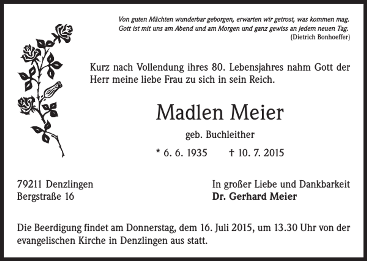 <p>Von guten Mächten wunderbar geborgen, erwarten wir getrost, was kommen mag.<br />Gott ist mit uns am Abend und am Morgen und ganz gewiss an jedem neuen Tag.</p><p>(Dietrich Bonhoeffer)</p><p>Kurz nach Vollendung ihres 80. Lebensjahres nahm Gott der<br />Herr meine liebe Frau zu sich in sein Reich.</p><p>Madlen Meier<br />geb. Buchleither<br />* 6. 6. 1935 † 10. 7. 2015<br />79211 Denzlingen<br />Bergstraße 16</p><p>In großer Liebe und Dankbarkeit<br />Dr. Gerhard Meier</p><p>Die Beerdigung findet am Donnerstag, dem 16. Juli 2015, um 13.30 Uhr von der<br />evangelischen Kirche in Denzlingen aus statt.</p>
