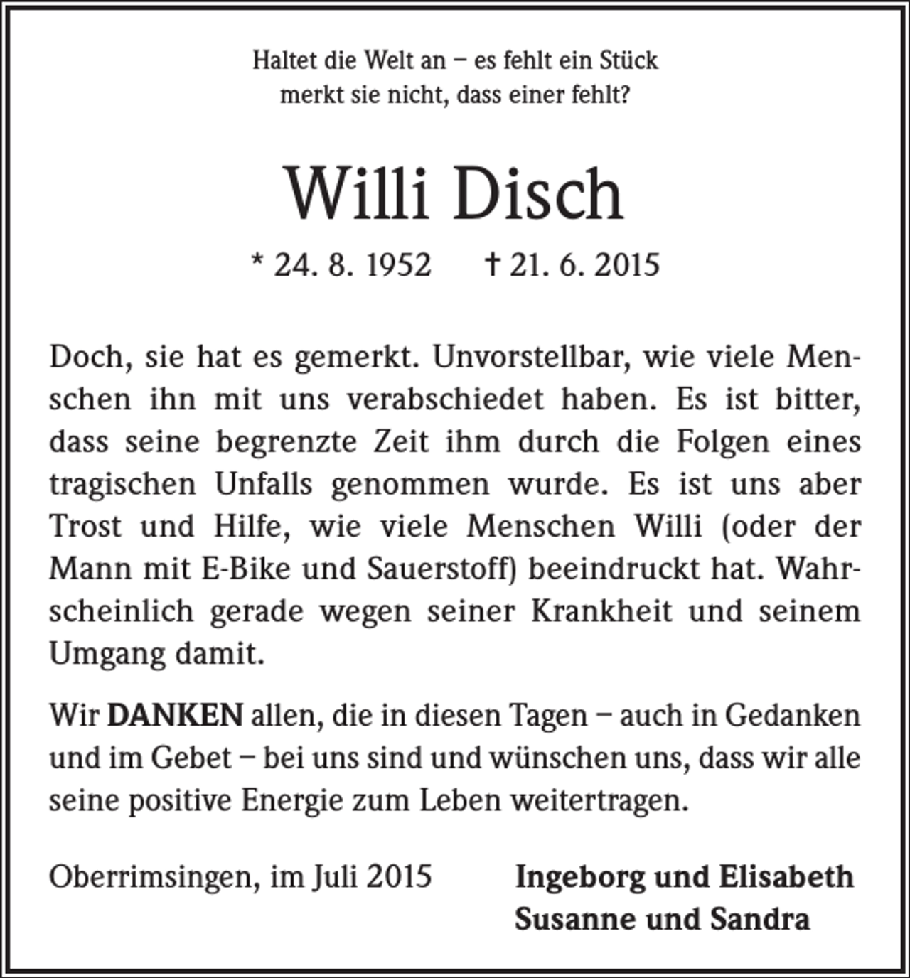 <p>Haltet die Welt an – es fehlt ein Stück<br />merkt sie nicht, dass einer fehlt?</p><p>Willi Disch<br />* 24. 8. 1952</p><p>= 21. 6. 2015</p><p>Doch, sie hat es gemerkt. Unvorstellbar, wie viele Menschen ihn mit uns verabschiedet haben. Es ist bitter,<br />dass seine begrenzte Zeit ihm durch die Folgen eines<br />tragischen Unfalls genommen wurde. Es ist uns aber<br />Trost und Hilfe, wie viele Menschen Willi (oder der<br />Mann mit E-Bike und Sauerstoff) beeindruckt hat. Wahrscheinlich gerade wegen seiner Krankheit und seinem<br />Umgang damit.<br />Wir DANKEN allen, die in diesen Tagen – auch in Gedanken<br />und im Gebet – bei uns sind und wünschen uns, dass wir alle<br />seine positive Energie zum Leben weitertragen.<br />Oberrimsingen, im Juli 2015</p><p>Ingeborg und Elisabeth<br />Susanne und Sandra</p>