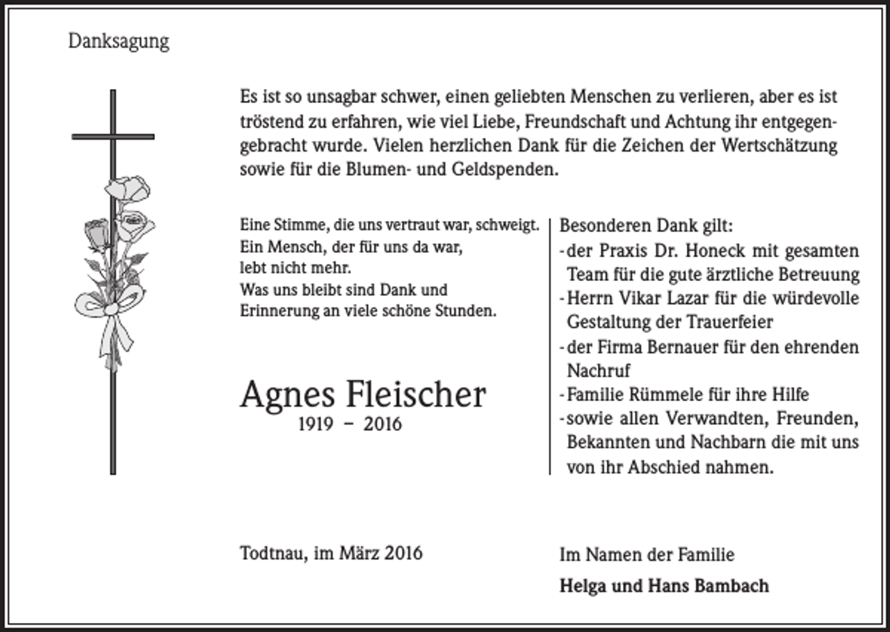 <p>Danksagung<br />Es ist so unsagbar schwer, einen geliebten Menschen zu verlieren, aber es ist<br />tröstend zu erfahren, wie viel Liebe, Freundschaft und Achtung ihr entgegengebracht wurde. Vielen herzlichen Dank für die Zeichen der Wertschätzung<br />sowie für die Blumen- und Geldspenden.<br />Eine Stimme, die uns vertraut war, schweigt.<br />Ein Mensch, der für uns da war,<br />lebt nicht mehr.<br />Was uns bleibt sind Dank und<br />Erinnerung an viele schöne Stunden.</p><p>Agnes Fleischer<br />1919 – 2016</p><p>Todtnau, im März 2016</p><p>Besonderen Dank gilt:<br />- der Praxis Dr. Honeck mit gesamten<br />Team für die gute ärztliche Betreuung<br />- Herrn Vikar Lazar für die würdevolle<br />Gestaltung der Trauerfeier<br />- der Firma Bernauer für den ehrenden<br />Nachruf<br />- Familie Rümmele für ihre Hilfe<br />- sowie allen Verwandten, Freunden,<br />Bekannten und Nachbarn die mit uns<br />von ihr Abschied nahmen.</p><p>Im Namen der Familie<br />Helga und Hans Bambach</p>