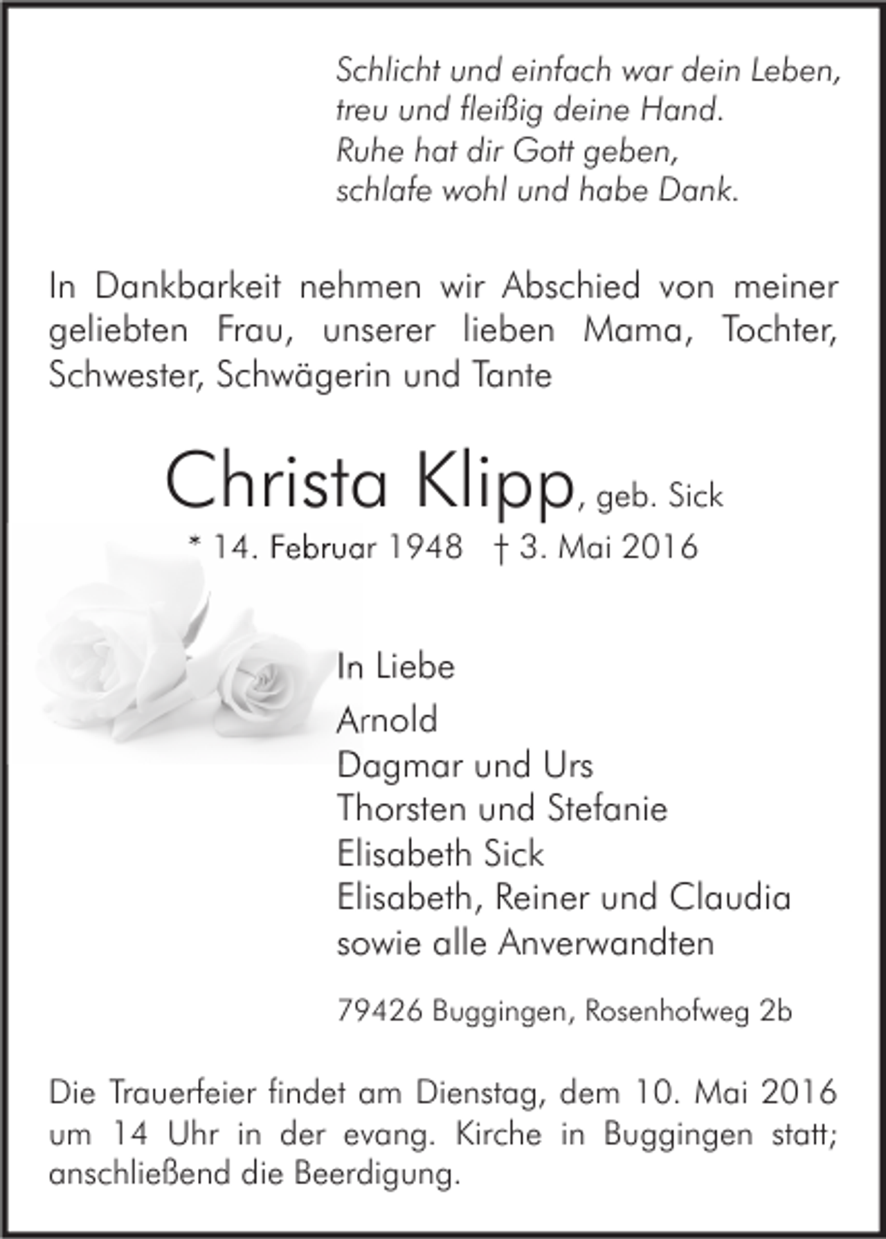 <p>Schlicht und einfach war dein Leben,<br />treu und fleißig deine Hand.<br />Ruhe hat dir Gott geben,<br />schlafe wohl und habe Dank.</p><p>In Dankbarkeit nehmen wir Abschied von meiner<br />geliebten Frau, unserer lieben Mama, Tochter,<br />Schwester, Schwägerin und Tante</p><p>Christa Klipp, geb. Sick<br />* 14. Februar 1948 † 3. Mai 2016</p><p>In Liebe<br />Arnold<br />Dagmar und Urs<br />Thorsten und Stefanie<br />Elisabeth Sick<br />Elisabeth, Reiner und Claudia<br />sowie alle Anverwandten<br />79426 Buggingen, Rosenhofweg 2b</p><p>Die Trauerfeier findet am Dienstag, dem 10. Mai 2016<br />um 14 Uhr in der evang. Kirche in Buggingen statt;<br />anschließend die Beerdigung.</p>