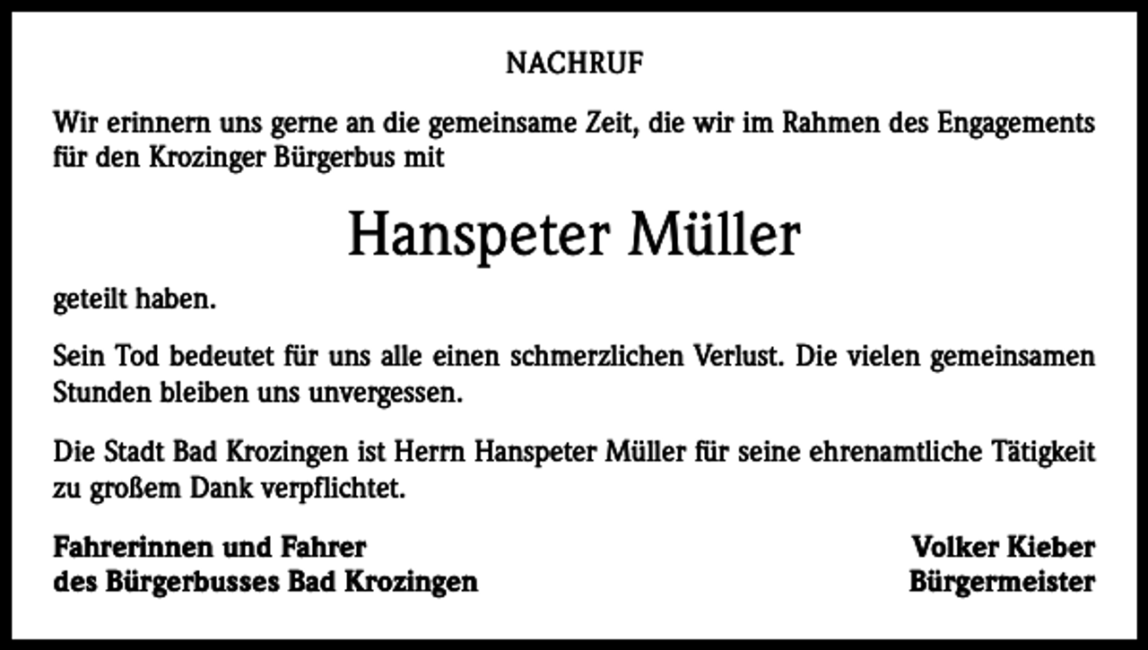 <p>NACHRUF<br />Wir erinnern uns gerne an die gemeinsame Zeit, die wir im Rahmen des Engagements<br />für den Krozinger Bürgerbus mit</p><p>Hanspeter Müller<br />geteilt haben.<br />Sein Tod bedeutet für uns alle einen schmerzlichen Verlust. Die vielen gemeinsamen<br />Stunden bleiben uns unvergessen.<br />Die Stadt Bad Krozingen ist Herrn Hanspeter Müller für seine ehrenamtliche Tätigkeit<br />zu großem Dank verpflichtet.<br />Fahrerinnen und Fahrer<br />des Bürgerbusses Bad Krozingen</p><p>Volker Kieber<br />Bürgermeister</p>