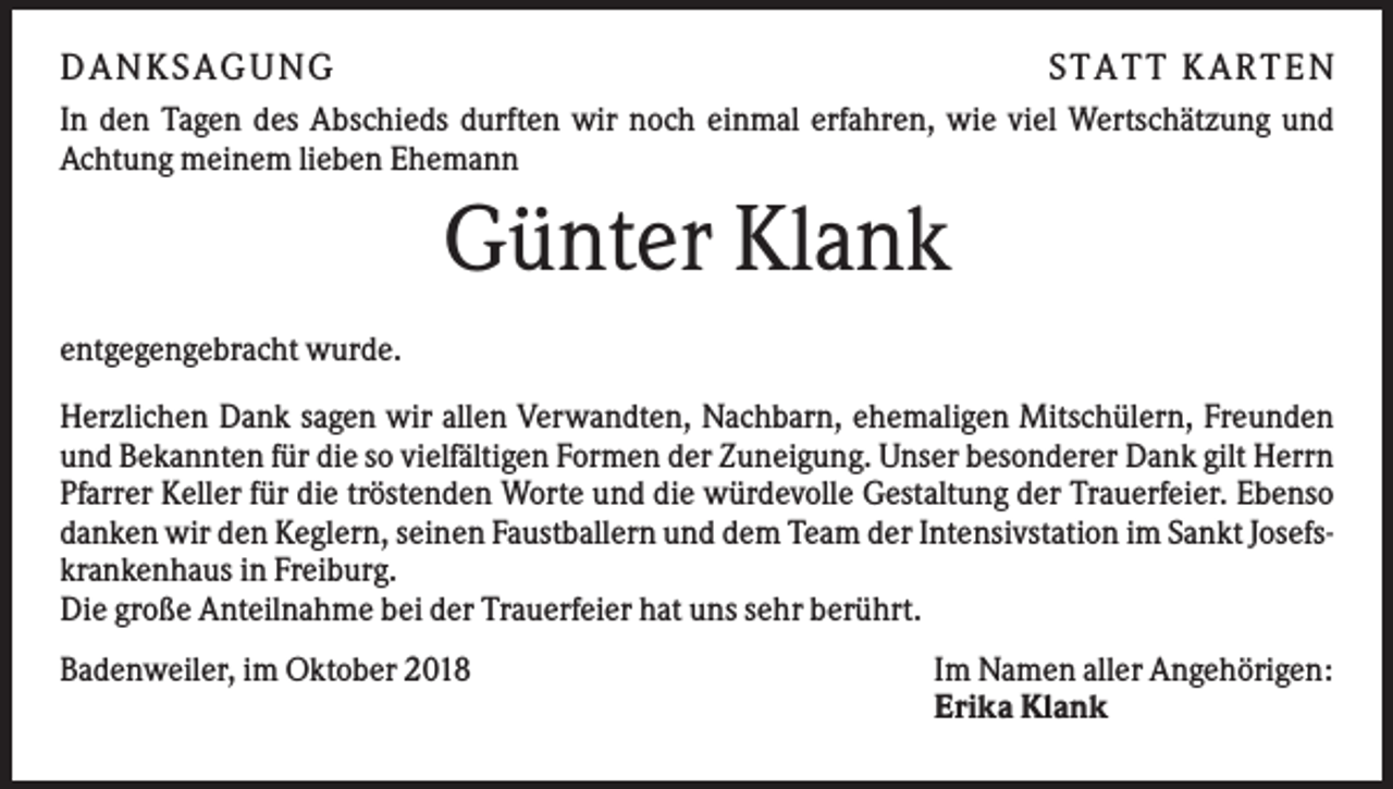 <p>DAN KS AGUN G</p><p>S TATT KARTEN</p><p>In den Tagen des Abschieds durften wir noch einmal erfahren, wie viel Wertschätzung und<br />Achtung meinem lieben Ehemann</p><p>Günter Klank<br />entgegengebracht wurde.<br />Herzlichen Dank sagen wir allen Verwandten, Nachbarn, ehemaligen Mitschülern, Freunden<br />und Bekannten für die so vielfältigen Formen der Zuneigung. Unser besonderer Dank gilt Herrn<br />Pfarrer Keller für die tröstenden Worte und die würdevolle Gestaltung der Trauerfeier. Ebenso<br />danken wir den Keglern, seinen Faustballern und dem Team der Intensivstation im Sankt Josefskrankenhaus in Freiburg.<br />Die große Anteilnahme bei der Trauerfeier hat uns sehr berührt.<br />Badenweiler, im Oktober 2018</p><p>Im Namen aller Angehörigen:<br />Erika Klank</p>