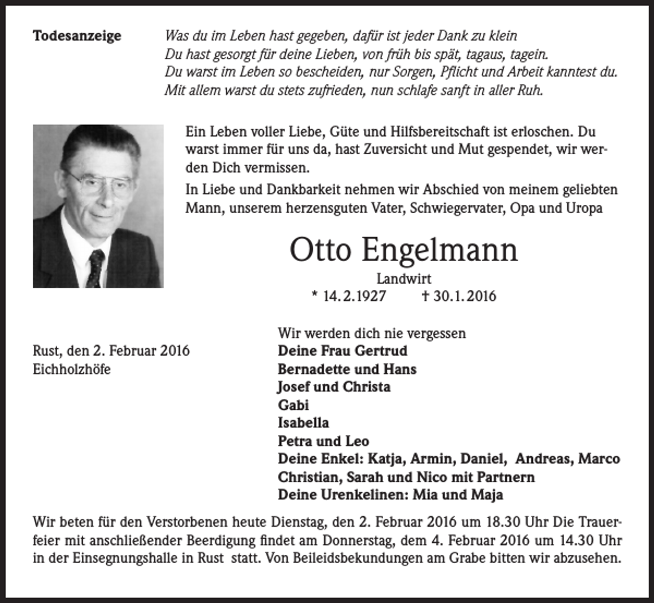 <p>Todesanzeige</p><p>Was du im Leben hast gegeben, dafür ist jeder Dank zu klein<br />Du hast gesorgt für deine Lieben, von früh bis spät, tagaus, tagein.<br />Du warst im Leben so bescheiden, nur Sorgen, Pflicht und Arbeit kanntest du.<br />Mit allem warst du stets zufrieden, nun schlafe sanft in aller Ruh.<br />Ein Leben voller Liebe, Güte und Hilfsbereitschaft ist erloschen. Du<br />warst immer für uns da, hast Zuversicht und Mut gespendet, wir werden Dich vermissen.<br />In Liebe und Dankbarkeit nehmen wir Abschied von meinem geliebten<br />Mann, unserem herzensguten Vater, Schwiegervater, Opa und Uropa</p><p>Otto Engelmann<br />Landwirt<br />* 14. 2.1927 † 30.1. 2016</p><p>Rust, den 2. Februar 2016<br />Eichholzhöfe</p><p>Wir werden dich nie vergessen<br />Deine Frau Gertrud<br />Bernadette und Hans<br />Josef und Christa<br />Gabi<br />Isabella<br />Petra und Leo<br />Deine Enkel: Katja, Armin, Daniel, Andreas, Marco<br />Christian, Sarah und Nico mit Partnern<br />Deine Urenkelinen: Mia und Maja</p><p>Wir beten für den Verstorbenen heute Dienstag, den 2. Februar 2016 um 18.30 Uhr Die Trauerfeier mit anschließender Beerdigung findet am Donnerstag, dem 4. Februar 2016 um 14.30 Uhr<br />in der Einsegnungshalle in Rust statt. Von Beileidsbekundungen am Grabe bitten wir abzusehen.</p>