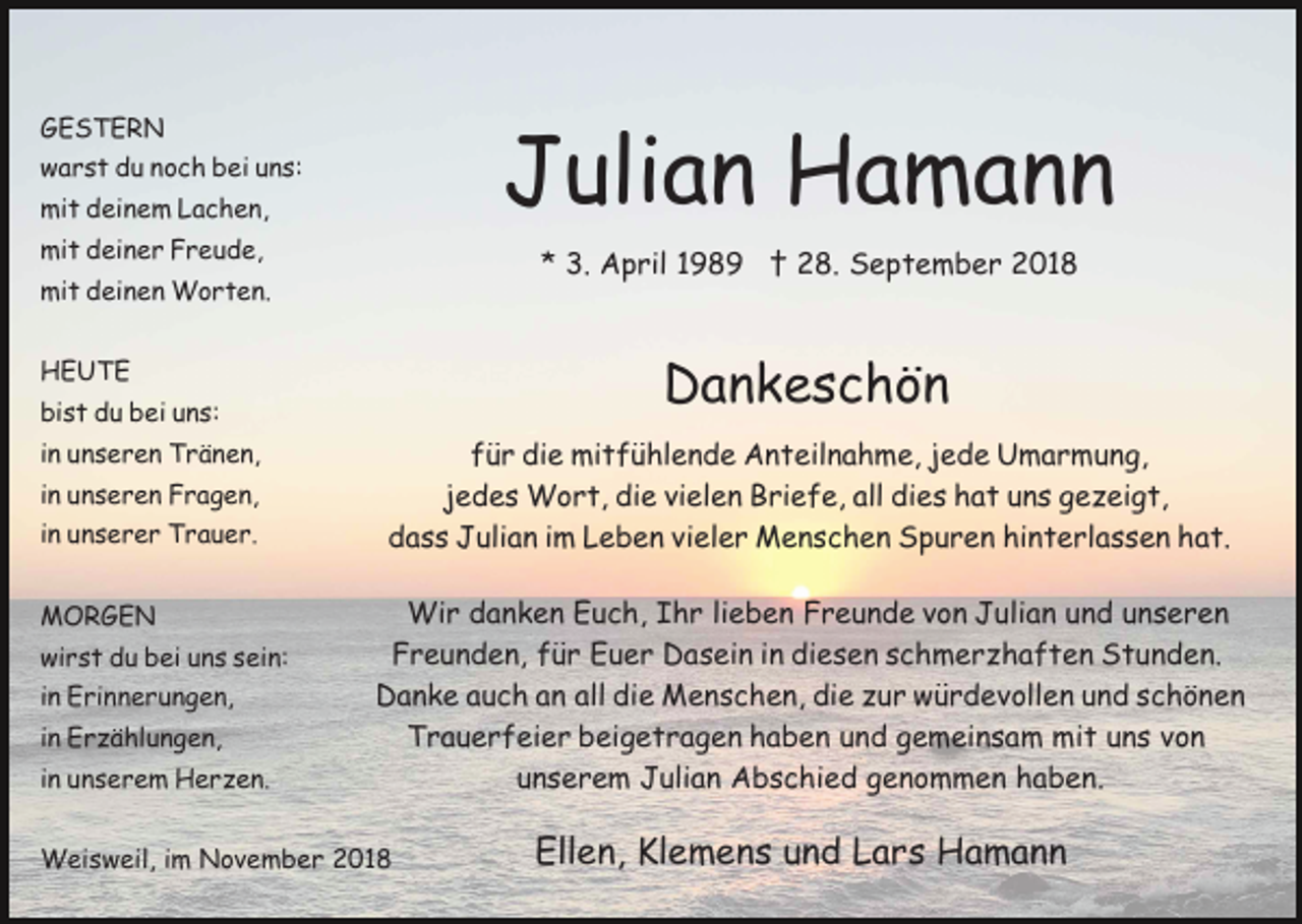 <p>GESTERN</p><p>Julian Hamann</p><p>warst du noch bei uns:<br />mit deinem Lachen,<br />mit deiner Freude,</p><p>* 3. April 1989 † 28. September 2018</p><p>mit deinen Worten.<br />HEUTE</p><p>Dankeschön</p><p>bist du bei uns:<br />in unseren Tränen,<br />in unseren Fragen,<br />in unserer Trauer.<br />MORGEN<br />wirst du bei uns sein:<br />in Erinnerungen,<br />in Erzählungen,<br />in unserem Herzen.</p><p>für die mitfühlende Anteilnahme, jede Umarmung,<br />jedes Wort, die vielen Briefe, all dies hat uns gezeigt,<br />dass Julian im Leben vieler Menschen Spuren hinterlassen hat.<br />Wir danken Euch, Ihr lieben Freunde von Julian und unseren<br />Freunden, für Euer Dasein in diesen schmerzhaften Stunden.<br />Danke auch an all die Menschen, die zur würdevollen und schönen<br />Trauerfeier beigetragen haben und gemeinsam mit uns von<br />unserem Julian Abschied genommen haben.</p><p>Weisweil, im November 2018</p><p>Ellen, Klemens und Lars Hamann</p>