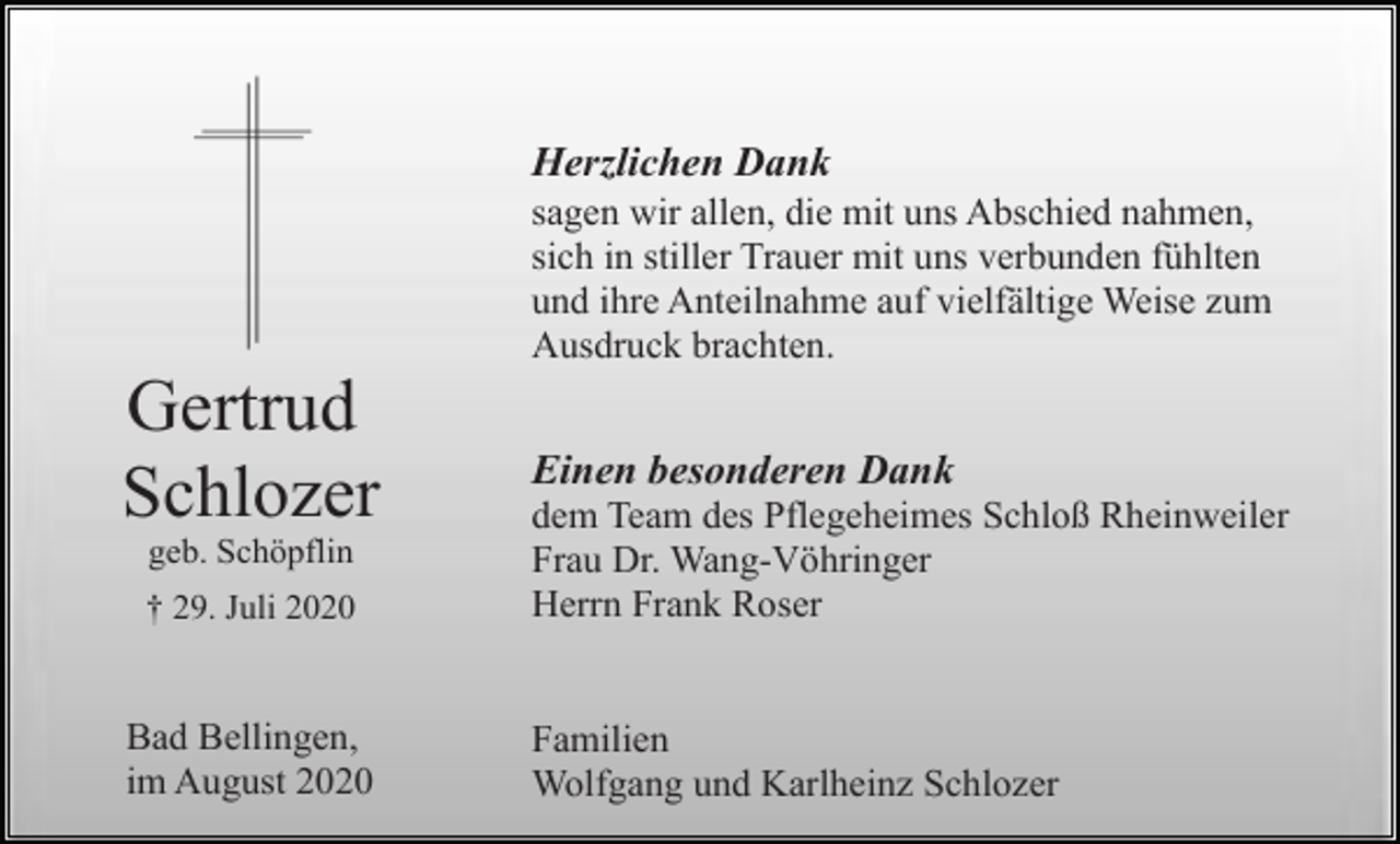 <p>Herzlichen Dank<br />sagen wir allen, die mit uns Abschied nahmen,<br />sich in stiller Trauer mit uns verbunden fühlten<br />und ihre Anteilnahme auf vielfältige Weise zum<br />Ausdruck brachten.</p><p>Gertrud<br />Schlozer<br />geb. Schöpflin<br />† 29. Juli 2020</p><p>Bad Bellingen,<br />im August 2020</p><p>Einen besonderen Dank<br />dem Team des Pflegeheimes Schloß Rheinweiler<br />Frau Dr. Wang-Vöhringer<br />Herrn Frank Roser</p><p>Familien<br />Wolfgang und Karlheinz Schlozer</p>