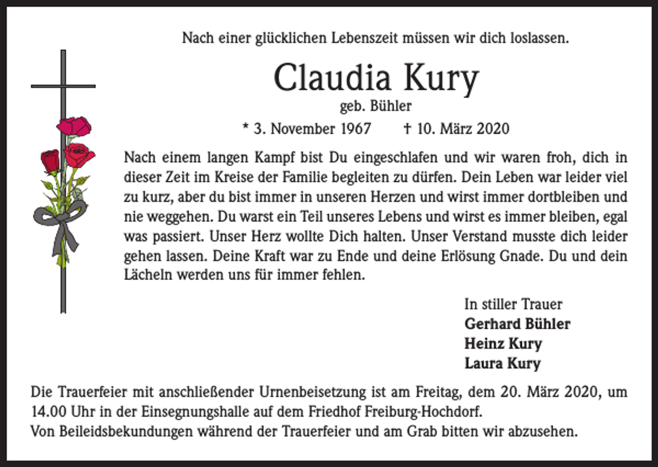 <p>Nach einer glücklichen Lebenszeit müssen wir dich loslassen.</p><p>Claudia Kury</p><p>geb. Bühler<br />* 3. November 1967 † 10. März 2020<br />Nach einem langen Kampf bist Du eingeschlafen und wir waren froh, dich in<br />dieser Zeit im Kreise der Familie begleiten zu dürfen. Dein Leben war leider viel<br />zu kurz, aber du bist immer in unseren Herzen und wirst immer dort­bleiben und<br />nie weggehen. Du warst ein Teil unseres Lebens und wirst es immer bleiben, egal<br />was passiert. Unser Herz wollte Dich halten. Unser ­Verstand musste dich leider<br />gehen lassen. Deine Kraft war zu Ende und ­deine Erlösung Gnade. Du und dein<br />Lächeln werden uns für immer fehlen.<br />In stiller Trauer<br />Gerhard Bühler<br />Heinz Kury<br />Laura Kury<br />Die Trauerfeier mit anschließender Urnenbeisetzung ist am Freitag, dem 20. März 2020, um<br />14.00 Uhr in der Einsegnungshalle auf dem Friedhof Freiburg-Hochdorf.<br />Von Beileidsbekundungen während der Trauerfeier und am Grab bitten wir abzusehen.</p>