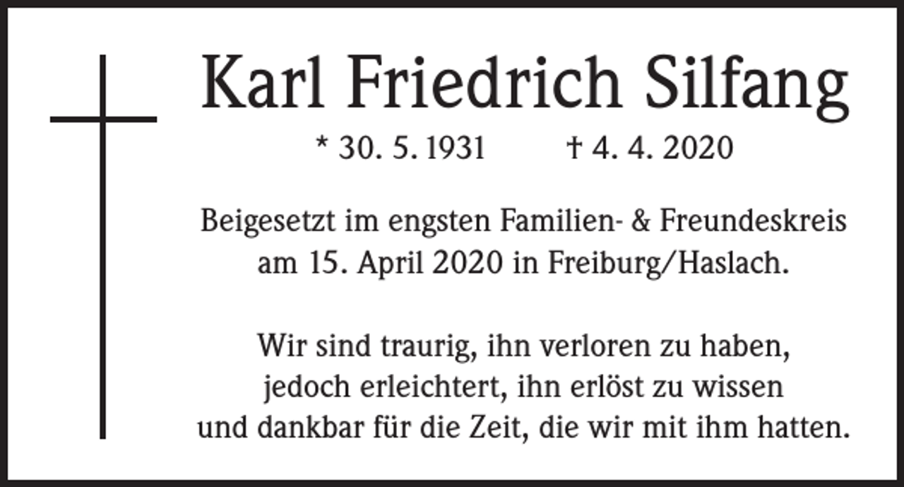 <p>Karl Friedrich Silfang<br />* 30. 5. 1931</p><p>† 4. 4. 2020</p><p>Beigesetzt im engsten Familien- &amp; Freundeskreis<br />am 15. April 2020 in Freiburg/Haslach.<br />Wir sind traurig, ihn verloren zu haben,<br />jedoch erleichtert, ihn erlöst zu wissen<br />und dankbar für die Zeit, die wir mit ihm hatten.</p>