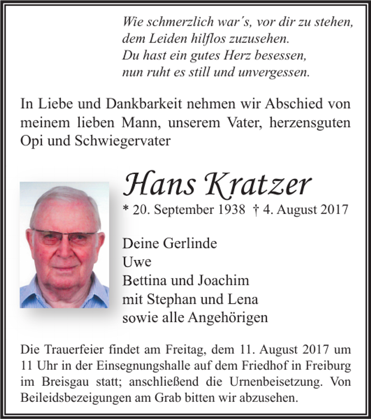 <p>Wi e s cschmerzlich<br />Wie<br />h m erzli c h wwar´s,<br />ar´s, v vor<br />or dir<br />dirz zu<br />u ststehen,<br />e h e n,<br />ddem<br />e m Leiden<br />L ei d e n hilfl<br />hilflos<br />os zzuzusehen.<br />uz us e h e n.<br />DDu<br />u hhast<br />ast eiein<br />n ggutes<br />ut es HHerz<br />erz bbesessen,<br />es ess e n,<br />nnun<br />u n rruht<br />u ht es<br />es still<br />still uund<br />n d uunvergessen.<br />n v er g ess e n.</p><p>I n Liebe<br />In<br />Li e b e und<br />u n d Dankbarkeit<br />D a n k b ar k eit nehmen<br />n e h m e n wir<br />wir Abschied<br />A bs c hi e d von<br />von<br />mmeinem<br />ei n e m lilieben<br />e b e n Mann,<br />M a n n, uunserem<br />ns er e m Vat<br />er, hherzensguten<br />er z e ns g ut e n<br />Vater,<br />OOpi<br />pi uund<br />n d SSchwiegervater<br />c h wi e g er v at er</p><p>HHans<br />a ns Kr<br />Kratzer<br />at zer</p><p>** 220.<br />0. September<br />S e pt e m b er 11938<br />9 3 8 †† 4.<br />4. August<br />A u g ust 22</p><p>DDeine<br />ei n e GGerlinde<br />erli n d e<br />UUwe<br />we<br />BBettina<br />etti n a uund<br />n d JJoachim<br />o a c hi m<br />mitStStephan<br />mit<br />e p h a n uund<br />n d LLena<br />e na<br />ssowie<br />o wi e alle<br />all e Angehörigen<br />A n g e h öri g e n<br />Di e TrTrauerfeier<br />Die<br />a u erf ei er fifindet<br />n d et aam<br />m FrFreitag,<br />eit a g, ddem<br />e m 111.<br />1. AAugust<br />u g ust 22017<br />0 1 7 uum<br />m<br />11 Uhr<br />U hr iin<br />n dder<br />er Einsegnungshalle<br />Ei ns e g n u n gs h all e aauf<br />uf ddem<br />e m Friedhof<br />Fri e d h of iin<br />n Freiburg<br />Fr ei b ur g<br />iimm Breisgau<br />Br eis g a u statt;<br />st att; anschließend<br />a ns c hli e ß e n d die<br />di e Urnenbeisetzung.<br />Ur n e n b eis et z u n g. Von<br />Vo n<br />bitten<br />BBeileidsbezeigungen<br />eil ei ds b e z ei g u n g e n aam<br />m Grab<br />Gr a b bitt<br />e n wir<br />wir aabzusehen.<br />b z us e h e n.</p>