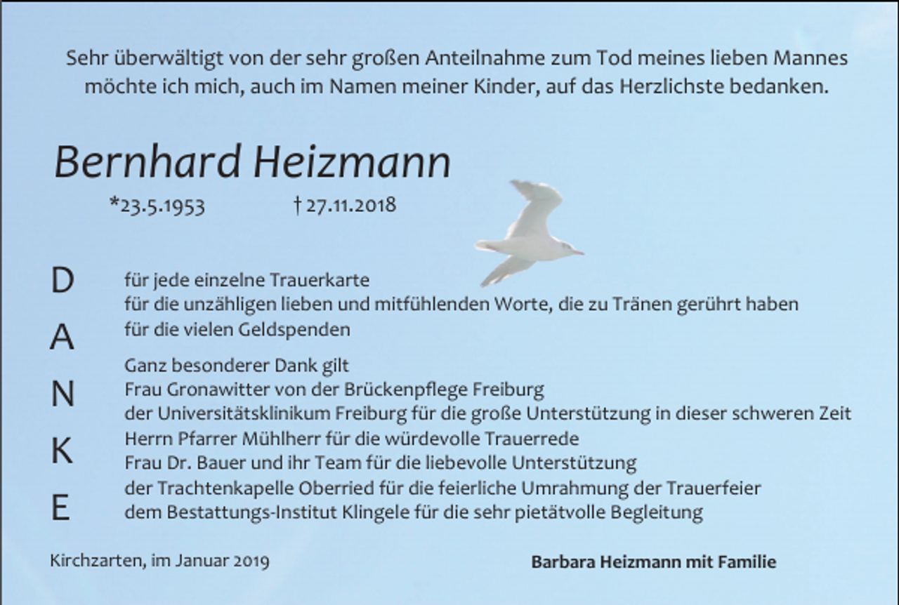<p>Sehr überwältigt von der sehr großen Anteilnahme um Tod meines lieben Mannes<br />möchte ich mich, auch im Namen meiner Kinder, auf das Her lichste bedanken.</p><p>Bernhard Heizmann<br />*23.5.1953</p><p>D<br />A<br />N<br />K<br />E</p><p>† 27.11.2018</p><p>für jede ein elne Trauerkarte<br />für die un ähligen lieben und mitfühlenden Worte, die u Tränen gerührt haben<br />für die vielen Geldspenden<br />Gan besonderer Dank gilt<br />Frau Gronawitter von der Brückenpflege Freiburg<br />der Universitätsklinikum Freiburg für die große Unterstüt ung in dieser schweren Zeit<br />Herrn Pfarrer Mühlherr für die würdevolle Trauerrede<br />Frau Dr. Bauer und ihr Team für die liebevolle Unterstüt ung<br />der Trachtenkapelle Oberried für die feierliche Umrahmung der Trauerfeier<br />dem Bestattungs-Institut Klingele für die sehr pietätvolle Begleitung</p><p>Kirch arten, im Januar 2019</p><p>Barbara Heizmann mit Familie</p>