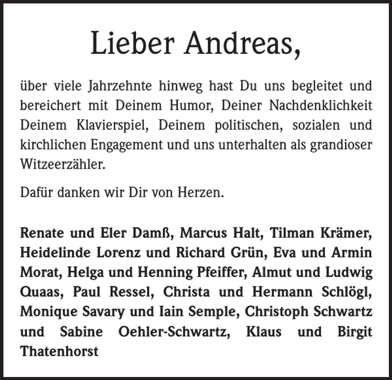 <p>Lieber Andreas,<br />über viele Jahrzehnte hinweg hast Du uns begleitet und<br />bereichert mit Deinem Humor, Deiner Nachdenklichkeit<br />Deinem Klavierspiel, Deinem politischen, sozialen und<br />kirchlichen Engagement und uns unterhalten als grandioser<br />Witzeerzähler.<br />Dafür danken wir Dir von Herzen.<br />Renate und Eler Damß, Marcus Halt, Tilman Krämer,<br />Heidelinde Lorenz und Richard Grün, Eva und Armin<br />Morat, Helga und Henning Pfeiffer, Almut und Ludwig<br />Quaas, Paul Ressel, Christa und Hermann Schlögl,<br />Monique Savary und Iain Semple, Christoph Schwartz<br />und Sabine Oehler-Schwartz, Klaus und Birgit<br />­Thatenhorst</p>