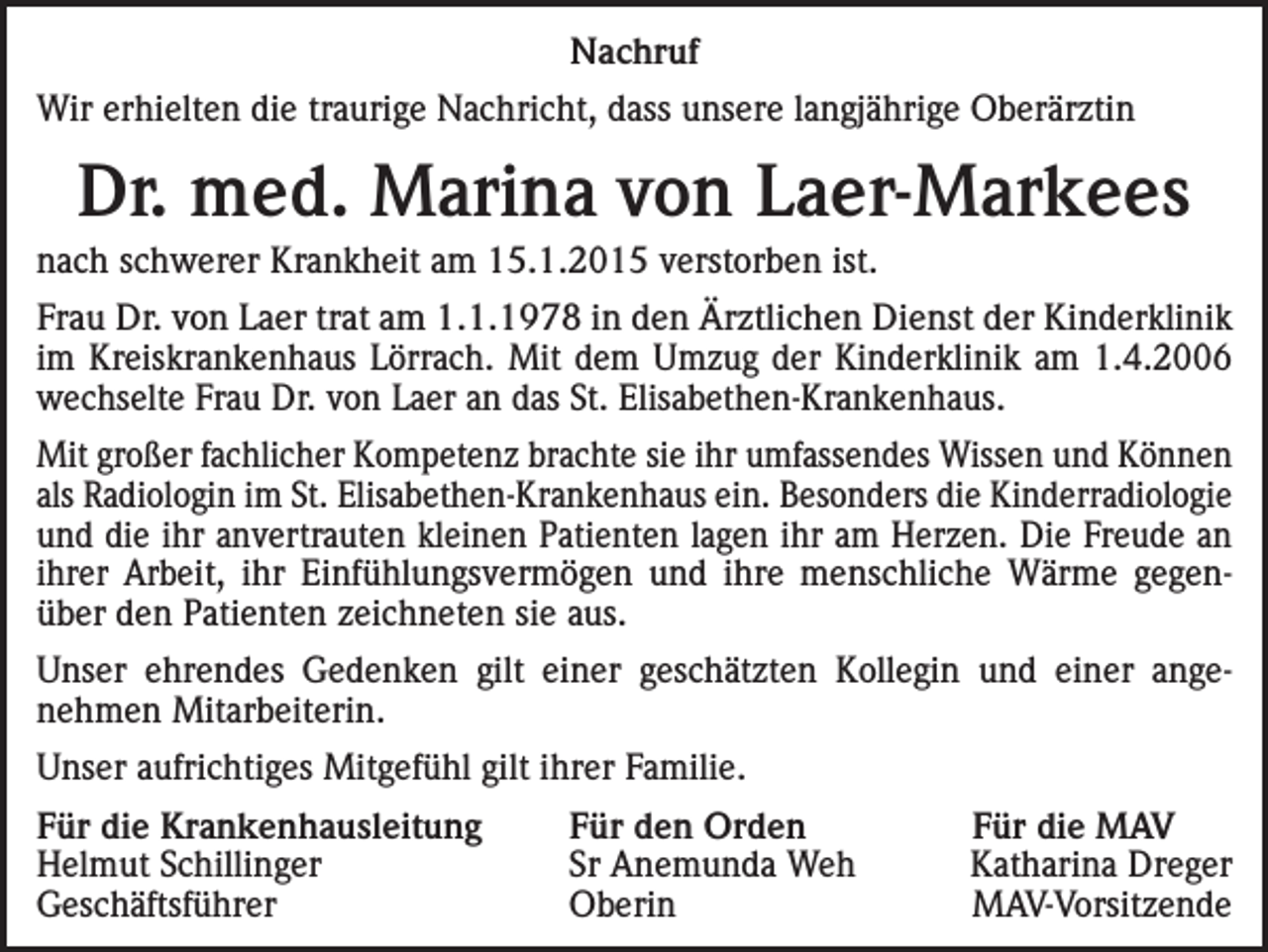 <p>Nachruf<br />Wir erhielten die traurige Nachricht, dass unsere langjährige Oberärztin</p><p>Dr. med. Marina von Laer-Markees<br />nach schwerer Krankheit am 15.1.2015 verstorben ist.<br />Frau Dr. von Laer trat am 1.1.1978 in den Ärztlichen Dienst der Kinderklinik<br />im Kreiskrankenhaus Lörrach. Mit dem Umzug der Kinderklinik am 1.4.2006<br />wechselte Frau Dr. von Laer an das St. Elisabethen-Krankenhaus.<br />Mit großer fachlicher Kompetenz brachte sie ihr umfassendes Wissen und Können<br />als Radiologin im St. Elisabethen-Krankenhaus ein. Besonders die Kinderradiologie<br />und die ihr anvertrauten kleinen Patienten lagen ihr am Herzen. Die Freude an<br />ihrer Arbeit, ihr Einfühlungsvermögen und ihre menschliche Wärme gegenüber den Patienten zeichneten sie aus.<br />Unser ehrendes Gedenken gilt einer geschätzten Kollegin und einer angenehmen Mitarbeiterin.<br />Unser aufrichtiges Mitgefühl gilt ihrer Familie.<br />Für die Krankenhausleitung<br />Für den Orden<br />Für die MAV<br />Helmut Schillinger<br />Sr Anemunda Weh<br />Katharina Dreger<br />Geschäftsführer OberinMAV-Vorsitzende</p>