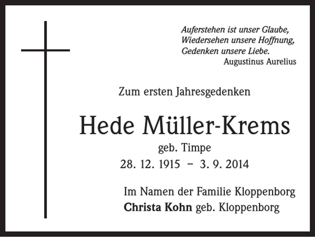<p>Auferstehen ist unser Glaube,<br />Wiedersehen unsere Hoffnung,<br />Gedenken unsere Liebe.</p><p>Augustinus Aurelius</p><p>Zum ersten Jahresgedenken</p><p>Hede Müller-Krems<br />geb. Timpe<br />28. 12. 1915 – 3. 9. 2014</p><p>Im Namen der Familie Kloppenborg<br />Christa Kohn geb. Kloppenborg</p>