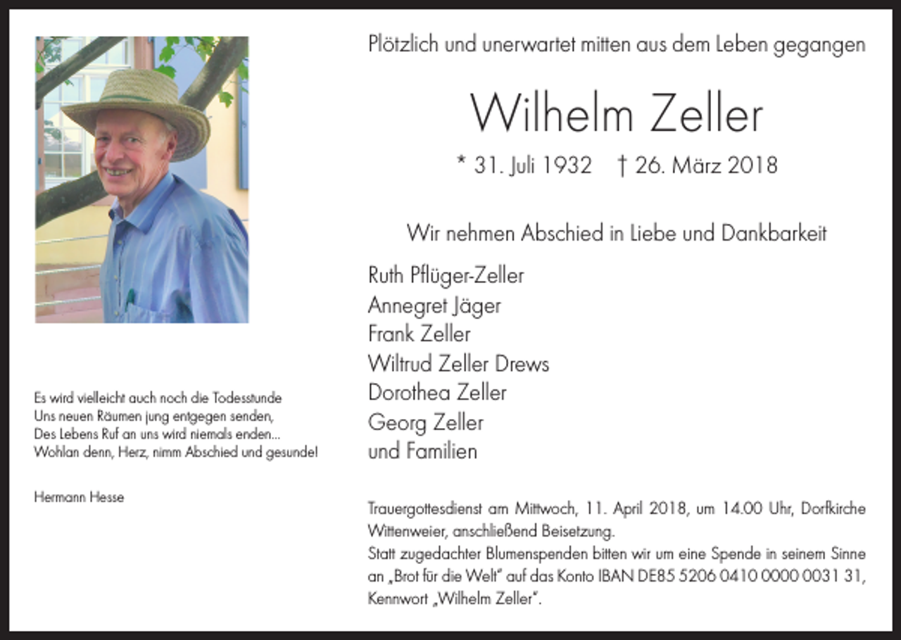<p>Plötzlich und unerwartet mitten aus dem Leben gegangen</p><p>Wilhelm Zeller<br />* 31. Juli 1932 † 26. März 2018<br />Wir nehmen Abschied in Liebe und Dankbarkeit</p><p>Es wird vielleicht auch noch die Todesstunde<br />Uns neuen Räumen jung entgegen senden,<br />Des Lebens Ruf an uns wird niemals enden...<br />Wohlan denn, Herz, nimm Abschied und gesunde!<br />Hermann Hesse</p><p>Ruth Pflüger-Zeller<br />Annegret Jäger<br />Frank Zeller<br />Wiltrud Zeller Drews<br />Dorothea Zeller<br />Georg Zeller<br />und Familien<br />Trauergottesdienst am Mittwoch, 11. April 2018, um 14.00 Uhr, Dorfkirche<br />Wittenweier, anschließend Beisetzung.<br />Statt zugedachter Blumenspenden bitten wir um eine Spende in seinem Sinne<br />an „Brot für die Welt“ auf das Konto IBAN DE8206 0410,<br />Kennwort „Wilhelm Zeller“.</p>