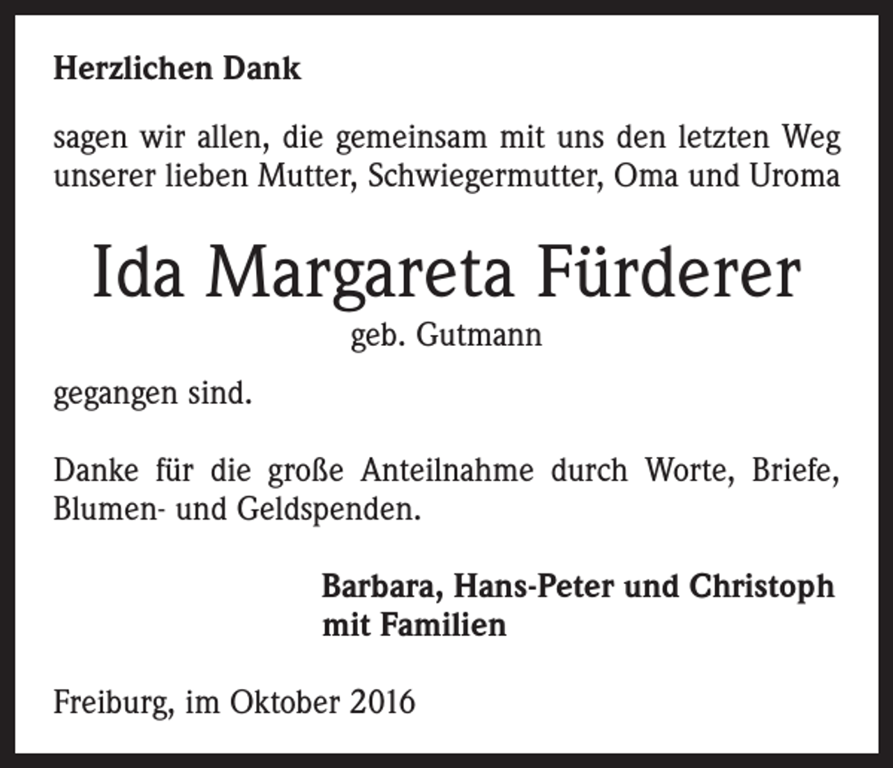 <p>Herzlichen Dank<br />sagen wir allen, die gemeinsam mit uns den letzten Weg<br />unserer lieben Mutter, Schwiegermutter, Oma und Uroma</p><p>Ida Margareta Fürderer<br />geb. Gutmann</p><p>gegangen sind.<br />Danke für die große Anteilnahme durch Worte, Briefe,<br />Blumen- und Geldspenden.<br />Barbara, Hans-Peter und Christoph<br />mit Familien<br />Freiburg, im Oktober 2016</p>