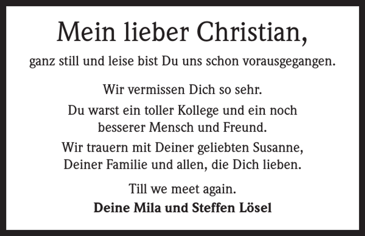 <p>Mein lieber Christian,<br />ganz still und leise bist Du uns schon vorausgegangen.<br />Wir vermissen Dich so sehr.<br />Du warst ein toller Kollege und ein noch<br />besserer Mensch und Freund.<br />Wir trauern mit Deiner geliebten Susanne,<br />Deiner Familie und allen, die Dich lieben.<br />Till we meet again.<br />Deine Mila und Steffen Lösel</p>