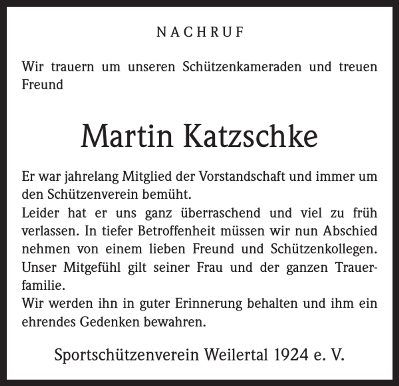 <p>NACHRUF<br />Wir trauern um unseren Schützenkameraden und treuen<br />Freund</p><p>Martin Katzschke<br />Er war jahrelang Mitglied der Vorstandschaft und immer um<br />den Schützenverein bemüht.<br />Leider hat er uns ganz überraschend und viel zu früh<br />verlassen. In tiefer Betroffenheit müssen wir nun Abschied<br />nehmen von einem lieben Freund und Schützenkollegen.<br />Unser Mitgefühl gilt seiner Frau und der ganzen Trauerfamilie.<br />Wir werden ihn in guter Erinnerung behalten und ihm ein<br />ehrendes Gedenken bewahren.</p><p>Sportschützenverein Weilertal 1924 e. V.</p>