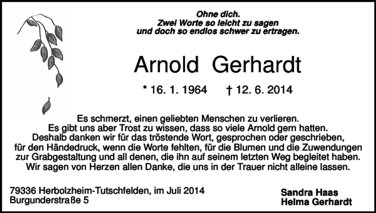 <p>Ohne dich.<br />Zwei Worte so leicht zu sagen<br />und doch so endlos schwer zu ertragen.</p><p>Arnold Gerhardt<br />* 16. 1. 1964</p><p>† 12. 6. 2014</p><p>Es schmerzt, einen geliebten Menschen zu verlieren.<br />Es gibt uns aber Trost zu wissen, dass so viele Arnold gern hatten.<br />Deshalb danken wir für das tröstende Wort, gesprochen oder geschrieben,<br />für den Händedruck, wenn die Worte fehlten, für die Blumen und die Zuwendungen<br />zur Grabgestaltung und all denen, die ihn auf seinem letzten Weg begleitet haben.<br />Wir sagen von Herzen allen Danke, die uns in der Trauer nicht alleine lassen.<br />79336 Herbolzheim-Tutschfelden, im Juli 2014<br />Burgunderstraße 5</p><p>Sandra Haas<br />Helma Gerhardt</p>