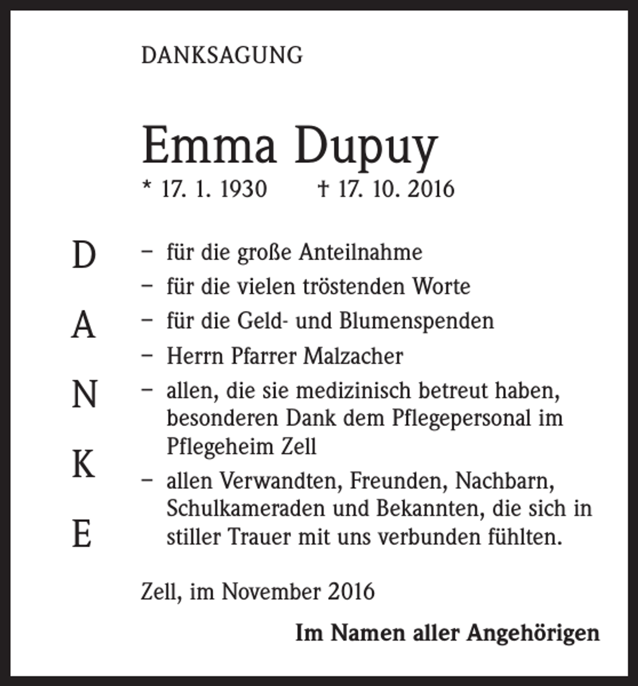 <p>DANKSAGUNG</p><p>Emma Dupuy</p><p>* 17. 1. 1930 † 17. 10. 2016</p><p>D<br />A<br />N<br />K<br />E</p><p>– für die große Anteilnahme<br />– für die vielen tröstenden Worte<br />– für die Geld- und Blumenspenden<br />– Herrn Pfarrer Malzacher<br />– allen, die sie medizinisch betreut haben,<br />besonderen Dank dem Pflegepersonal im<br />Pflegeheim Zell<br />– allen Verwandten, Freunden, Nachbarn,<br />Schulkameraden und Bekannten, die sich in<br />stiller Trauer mit uns verbunden fühlten.<br />Zell, im November 2016</p><p>Im Namen aller Angehörigen</p>