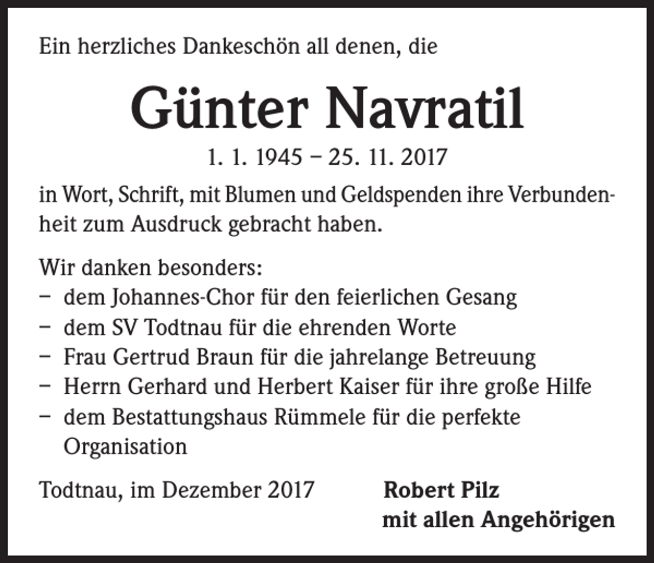 <p>Ein herzliches Dankeschön all denen, die</p><p>Günter Navratil</p><p>1. 1. 1945 – 25. 11. 2017<br />in Wort, Schrift, mit Blumen und Geldspenden ihre Verbundenheit zum Ausdruck gebracht haben.<br />Wir danken besonders:<br />– dem Johannes-Chor für den feierlichen Gesang<br />– dem SV Todtnau für die ehrenden Worte<br />– Frau Gertrud Braun für die jahrelange Betreuung<br />– Herrn Gerhard und Herbert Kaiser für ihre große Hilfe<br />– dem Bestattungshaus Rümmele für die perfekte<br />Organisation<br />Todtnau, im Dezember 2017</p><p>Robert Pilz<br />mit allen Angehörigen</p>