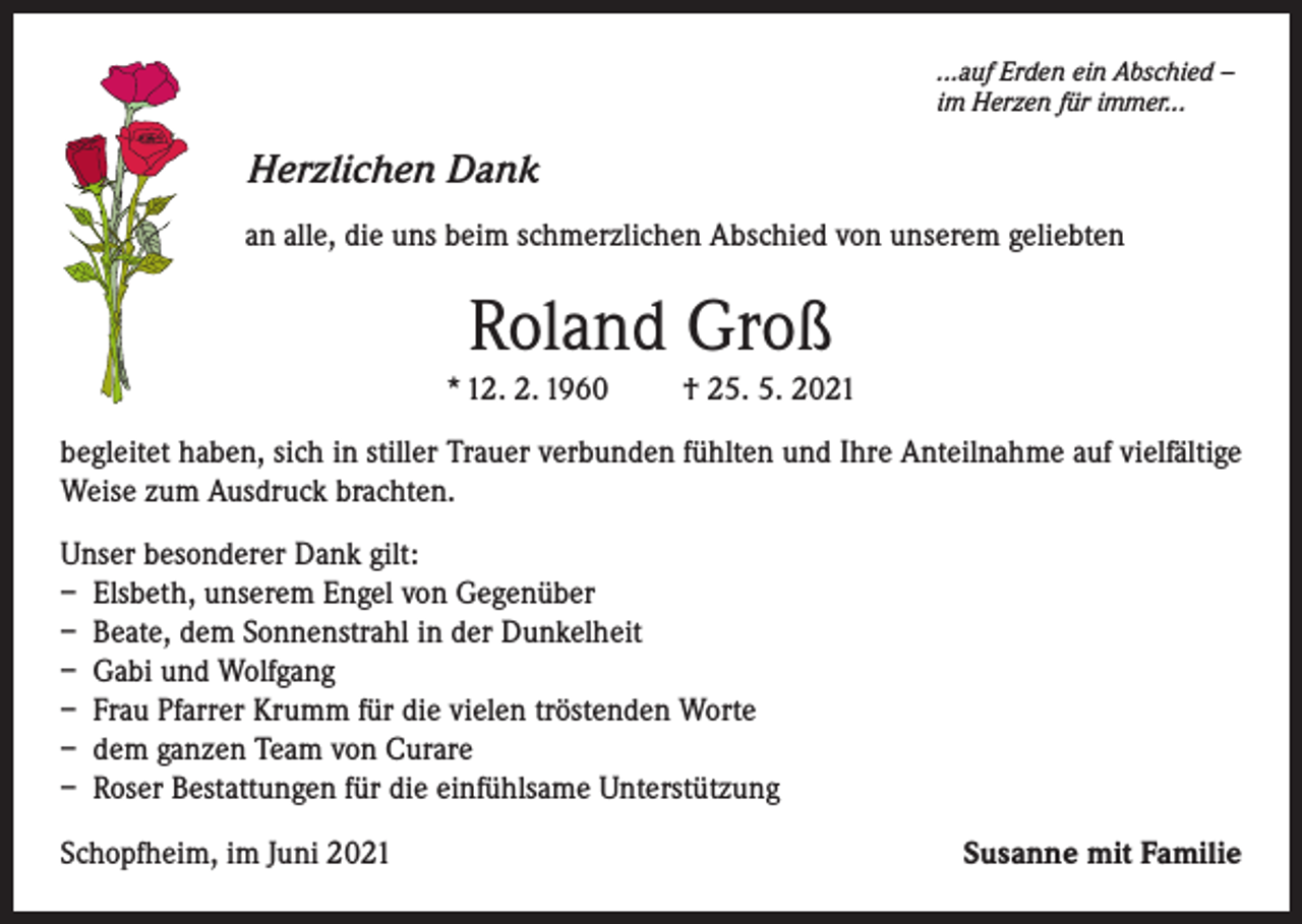 <p>...auf Erden ein Abschied –<br />im Herzen für immer...</p><p>Herzlichen Dank<br />an alle, die uns beim schmerzlichen Abschied von unserem geliebten</p><p>Roland Groß<br />* 12. 2. 1960</p><p>† 25. 5. 2021</p><p>begleitet haben, sich in stiller Trauer verbunden fühlten und Ihre Anteilnahme auf vielfältige<br />Weise zum Ausdruck brachten.<br />Unser besonderer Dank gilt:<br />– Elsbeth, unserem Engel von Gegenüber<br />– Beate, dem Sonnenstrahl in der Dunkelheit<br />– Gabi und Wolfgang<br />– Frau Pfarrer Krumm für die vielen tröstenden Worte<br />– dem ganzen Team von Curare<br />– Roser Bestattungen für die einfühlsame Unterstützung<br />Schopfheim, im Juni 2021</p><p>Susanne mit Familie</p>