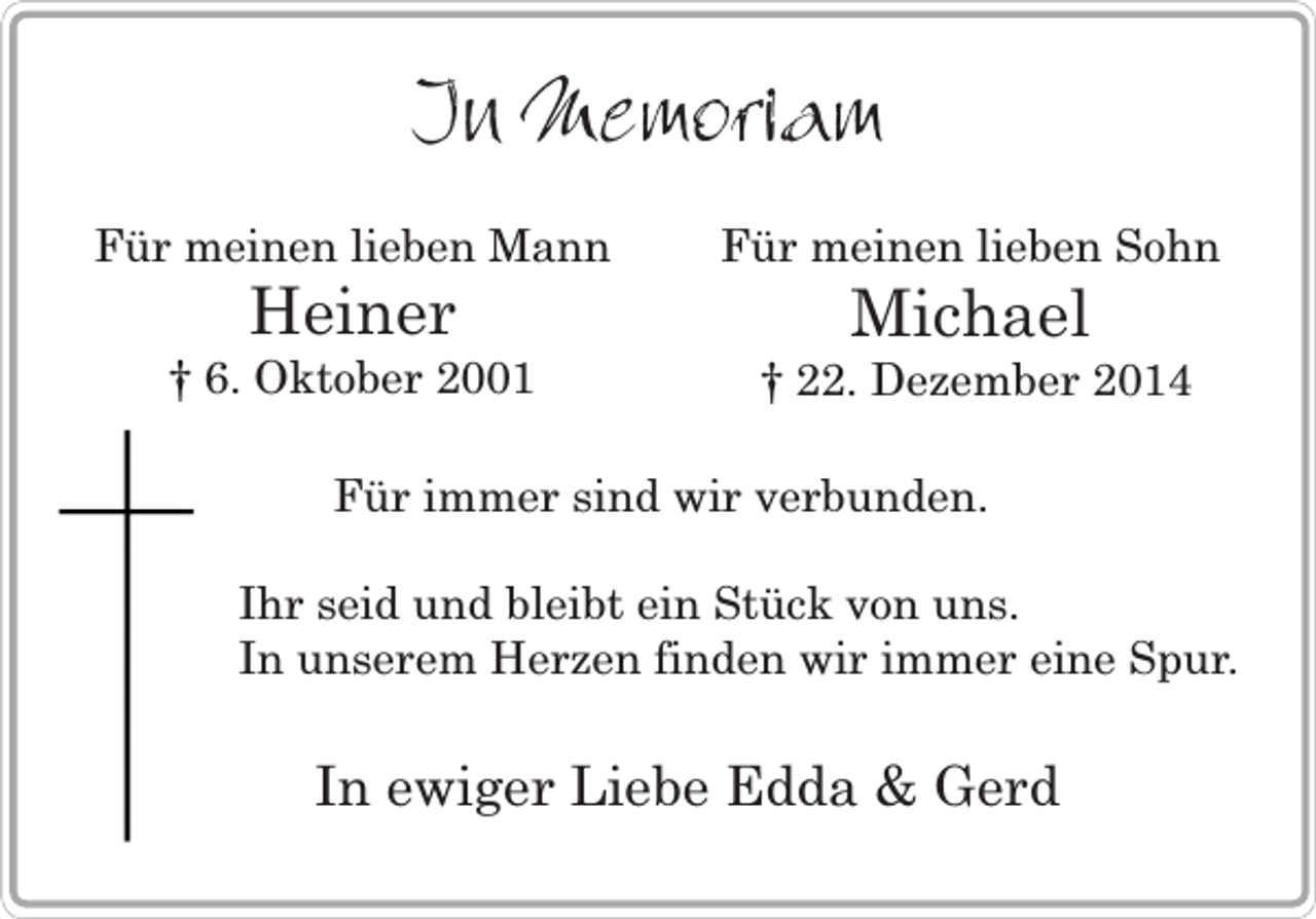 <p>In Memoriam<br />Für meinen lieben Mann</p><p>Für meinen lieben Sohn</p><p>† 6. Oktober 2001</p><p>† 22. Dezember 2014</p><p>Heiner</p><p>Michael</p><p>Für immer sind wir verbunden.<br />Ihr seid und bleibt ein Stück von uns.<br />In unserem Herzen finden wir immer eine Spur.</p><p>In ewiger Liebe Edda &amp; Gerd</p>