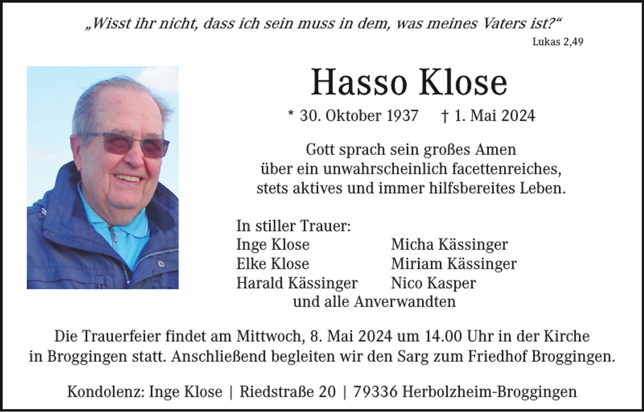 <p>„Wisst ihr nicht, dass ich sein muss in dem, was meines Vaters ist?“<br />Lukas 2,49</p><p>* 30. Oktober 1937</p><p>† 1. Mai 2024</p><p>Gott sprach sein großes Amen<br />über ein unwahrscheinlich facettenreiches,<br />stets aktives und immer hilfsbereites Leben.<br />In stiller Trauer:<br />Inge Klose<br />Micha Kässinger<br />Elke Klose<br />Miriam Kässinger<br />Harald Kässinger<br />Nico Kasper<br />und alle Anverwandten<br />Die Trauerfeier findet am Mittwoch, 8. Mai 2024 um 14.00 Uhr in der Kirche<br />in Broggingen statt. Anschließend begleiten wir den Sarg zum Friedhof Broggingen.<br />Kondolenz: Inge Klose | Riedstraße 20 | 79336 Herbolzheim-Broggingen</p>