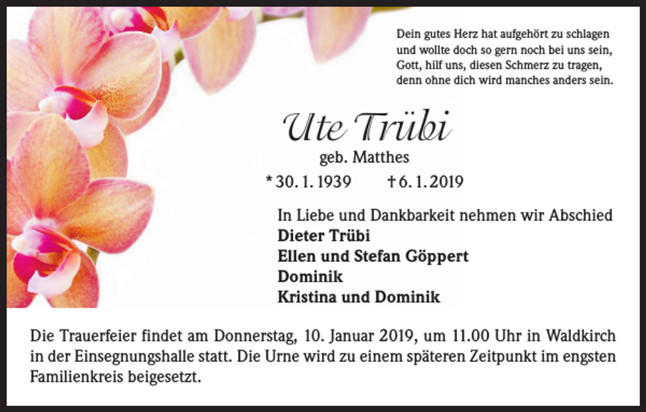 <p>Dein gutes Herz hat aufgehört zu schlagen<br />und wollte doch so gern noch bei uns sein,<br />Gott, hilf uns, diesen Schmerz zu tragen,<br />denn ohne dich wird manches anders sein.</p><p>Ute Trübi</p><p>geb. Matthes<br />* 30. 1. 1939 † 6. 1. 2019</p><p>In Liebe und Dankbarkeit nehmen wir Abschied<br />Dieter Trübi<br />Ellen und Stefan Göppert<br />Dominik<br />Kristina und Dominik</p><p>Die Trauerfeier findet am Donnerstag, 10. Januar 2019, um 11.00 Uhr in Waldkirch<br />in der Einsegnungshalle statt. Die Urne wird zu einem späteren Zeitpunkt im engsten<br />Familienkreis beigesetzt.</p>