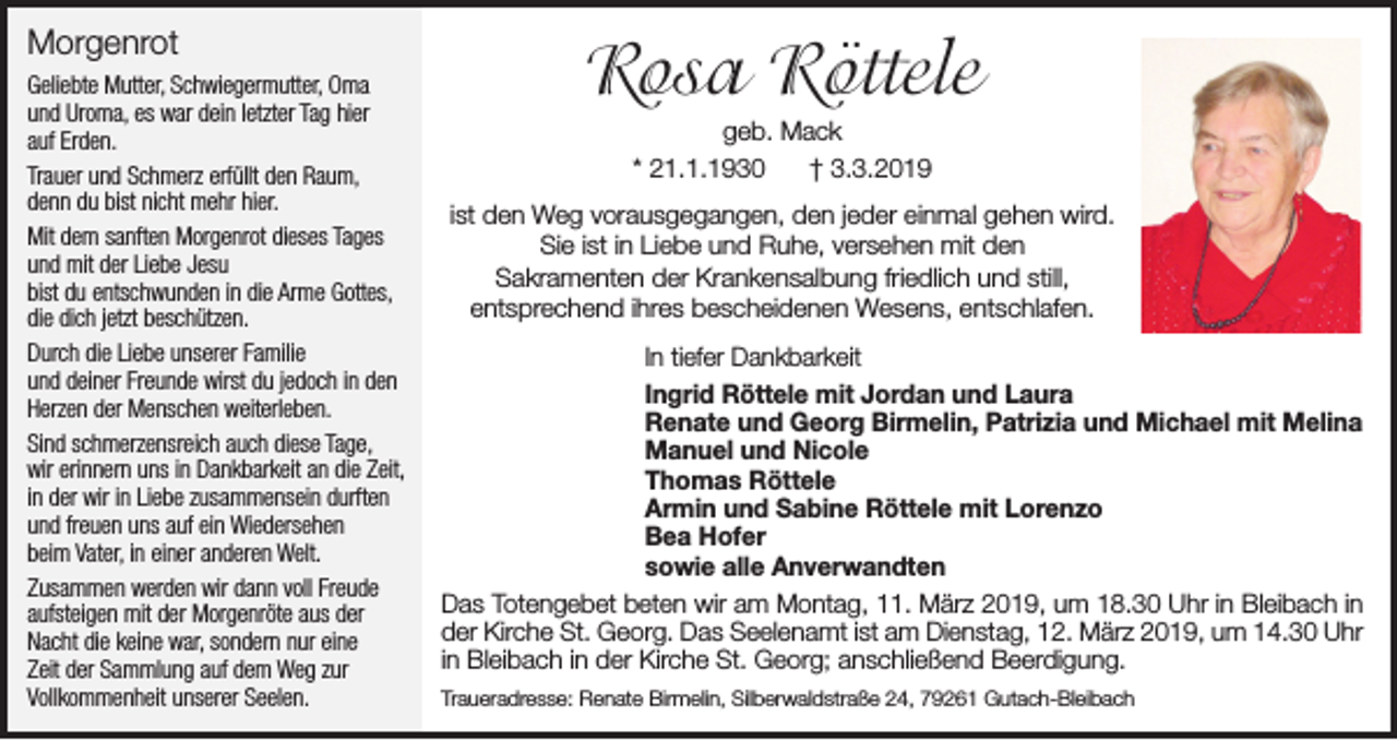 <p>Morgenrot<br />Geliebte Mutter, Schwiegermutter, Oma<br />und Uroma, es war dein letzter Tag hier<br />auf Erden.<br />Trauer und Schmerz erfüllt den Raum,<br />denn du bist nicht mehr hier.<br />Mit dem sanften Morgenrot dieses Tages<br />und mit der Liebe Jesu<br />bist du entschwunden in die Arme Gottes,<br />die dich jetzt beschützen.<br />Durch die Liebe unserer Familie<br />und deiner Freunde wirst du jedoch in den<br />Herzen der Menschen weiterleben.<br />Sind schmerzensreich auch diese Tage,<br />wir erinnern uns in Dankbarkeit an die Zeit,<br />in der wir in Liebe zusammensein durften<br />und freuen uns auf ein Wiedersehen<br />beim Vater, in einer anderen Welt.<br />Zusammen werden wir dann voll Freude<br />aufsteigen mit der Morgenröte aus der<br />Nacht die keine war, sondern nur eine<br />Zeit der Sammlung auf dem Weg zur<br />Vollkommenheit unserer Seelen.</p><p>Rosa Röttele<br />geb. Mack<br />* 21.1.1930<br />† 3.3.2019<br />ist den Weg vorausgegangen, den jeder einmal gehen wird.<br />Sie ist in Liebe und Ruhe, versehen mit den<br />Sakramenten der Krankensalbung friedlich und still,<br />entsprechend ihres bescheidenen Wesens, entschlafen.<br />In tiefer Dankbarkeit<br />Ingrid Röttele mit Jordan und Laura<br />Renate und Georg Birmelin, Patrizia und Michael mit Melina<br />Manuel und Nicole<br />Thomas Röttele<br />Armin und Sabine Röttele mit Lorenzo<br />Bea Hofer<br />sowie alle Anverwandten<br />Das Totengebet beten wir am Montag, 11. März 2019, um 18.30 Uhr in Bleibach in<br />der Kirche St. Georg. Das Seelenamt ist am Dienstag, 12. März 2019, um 14.30 Uhr<br />in Bleibach in der Kirche St. Georg; anschließend Beerdigung.<br />Traueradresse: Renate Birmelin, Silberwaldstraße 24, 79261 Gutach-Bleibach</p>