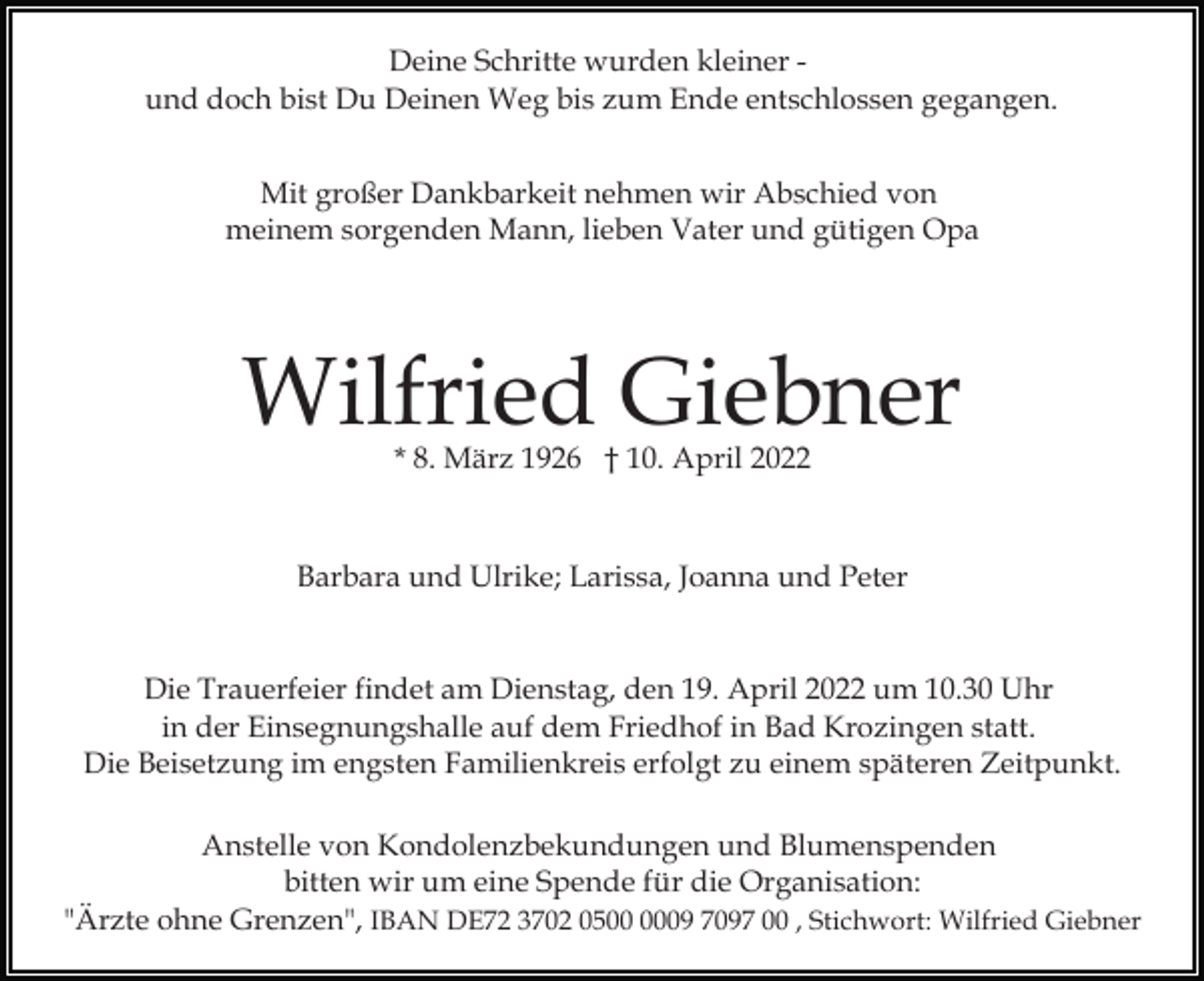 <p>Deine Schritte wurden kleiner und doch bist Du Deinen Weg bis zum Ende entschlossen gegangen.<br />Mit großer Dankbarkeit nehmen wir Abschied von<br />meinem sorgenden Mann, lieben Vater und gütigen Opa</p><p>Wilfried Giebner<br />* 8. März 1926 † 10. April 2022</p><p>Barbara und Ulrike; Larissa, Joanna und Peter</p><p>Die Trauerfeier findet am Dienstag, den 19. April 2022 um 10.30 Uhr<br />in der Einsegnungshalle auf dem Friedhof in Bad Krozingen statt.<br />Die Beisetzung im engsten Familienkreis erfolgt zu einem späteren Zeitpunkt.<br />Anstelle von Kondolenzbekundungen und Blumenspenden<br />bitten wir um eine Spende für die Organisation:<br />"Ärzte ohne Grenzen", IBAN DE72 3702 0509 7097 00 , Stichwort: Wilfried Giebner</p>