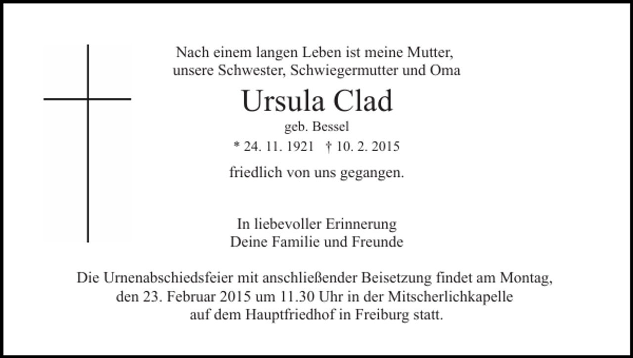 <p>Nach einem langen Leben ist meine Mutter,<br />unsere Schwester, Schwiegermutter und Oma</p><p>Ursula Clad</p><p>geb. Bessel<br />* 24. 11. 1921 † 10. 2. 2015</p><p>friedlich von uns gegangen.<br />In liebevoller Erinnerung<br />Deine Familie und Freunde<br />Die Urnenabschiedsfeier mit anschließender Beisetzung findet am Montag,<br />den 23. Februar 2015 um 11.30 Uhr in der Mitscherlichkapelle<br />auf dem Hauptfriedhof in Freiburg statt.</p>