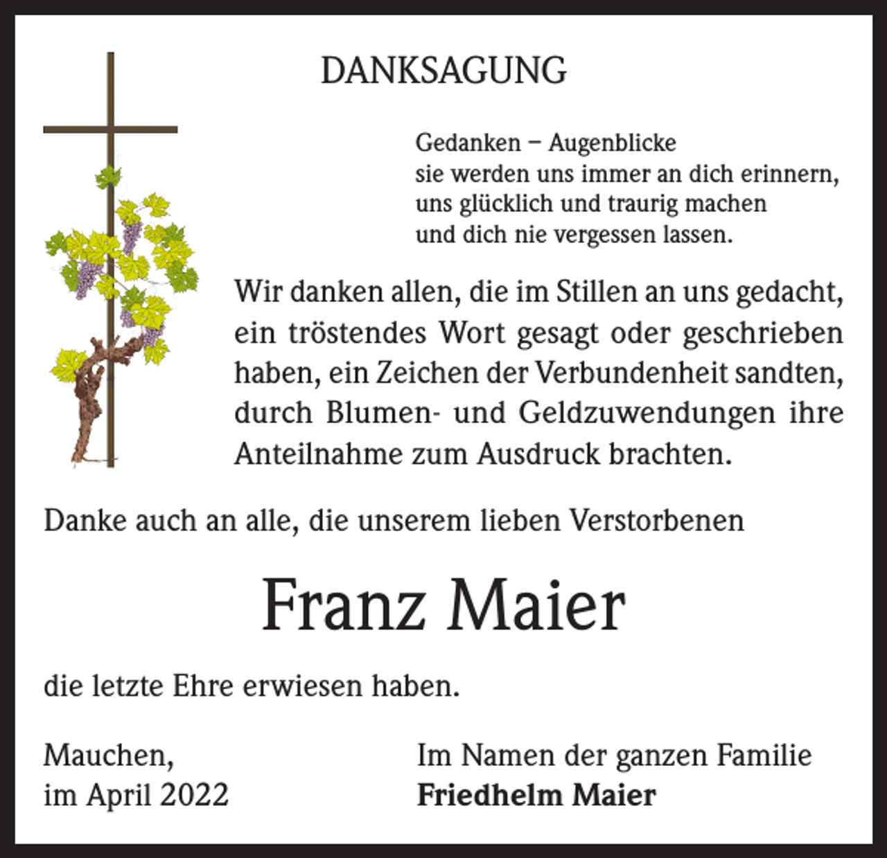 <p>DANKSAGUNG<br />Gedanken – Augenblicke<br />sie werden uns immer an dich erinnern,<br />uns glücklich und traurig machen<br />und dich nie vergessen lassen.</p><p>Wir danken allen, die im Stillen an uns gedacht,<br />ein tröstendes Wort gesagt oder geschrieben<br />haben, ein Zeichen der Verbundenheit sandten,<br />durch Blumen- und Geldzuwendungen ihre<br />Anteilnahme zum Ausdruck brachten.<br />Danke auch an alle, die unserem lieben Verstorbenen</p><p>Franz Maier<br />die letzte Ehre erwiesen haben.<br />Mauchen,<br />im April 2022</p><p>Im Namen der ganzen Familie<br />Friedhelm Maier</p>