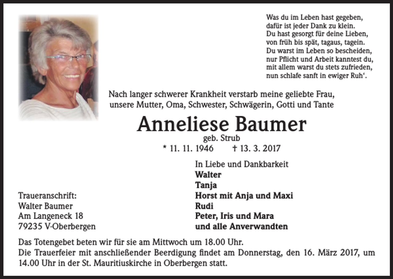 <p>Was du im Leben hast gegeben,<br />dafür ist jeder Dank zu klein.<br />Du hast gesorgt für deine Lieben,<br />von früh bis spät, tagaus, tagein.<br />Du warst im Leben so bescheiden,<br />nur Pflicht und Arbeit kanntest du,<br />mit allem warst du stets zufrieden,<br />nun schlafe sanft in ewiger Ruh‘.</p><p>Nach langer schwerer Krankheit verstarb meine geliebte Frau,<br />unsere Mutter, Oma, Schwester, Schwägerin, Gotti und Tante</p><p>Anneliese<br />Baumer<br />geb. Strub<br />* 11. 11. 1946 † 13. 3. 2017</p><p>Traueranschrift:<br />Walter Baumer<br />Am Langeneck 18<br />79235 V-Oberbergen</p><p>In Liebe und Dankbarkeit<br />Walter<br />Tanja<br />Horst mit Anja und Maxi<br />Rudi<br />Peter, Iris und Mara<br />und alle Anverwandten</p><p>Das Totengebet beten wir für sie am Mittwoch um 18.00 Uhr.<br />Die Trauerfeier mit anschließender Beerdigung findet am Donnerstag, den 16. März 2017, um<br />14.00 Uhr in der St. Mauritiuskirche in Oberbergen statt.</p>