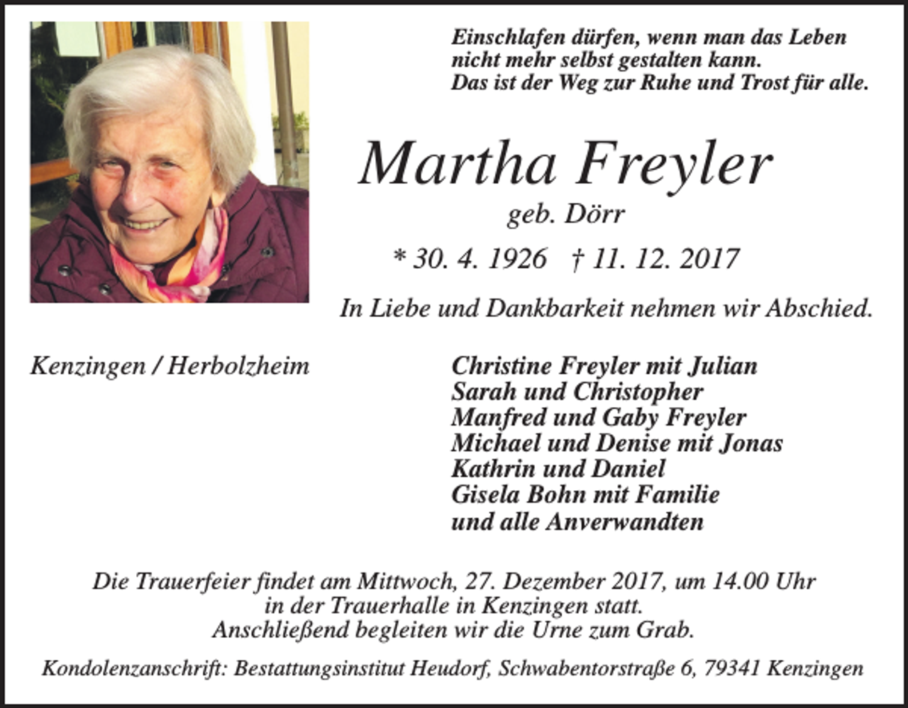 <p>Einschlafen dürfen, wenn man das Leben<br />nicht mehr selbst gestalten kann.<br />Das ist der Weg zur Ruhe und Trost für alle.</p><p>Martha Freyler<br />geb. Dörr<br />* 30. 4. 1926 † 11. 12. 2017<br />In Liebe und Dankbarkeit nehmen wir Abschied.<br />Kenzingen / Herbolzheim</p><p>Christine Freyler mit Julian<br />Sarah und Christopher<br />Manfred und Gaby Freyler<br />Michael und Denise mit Jonas<br />Kathrin und Daniel<br />Gisela Bohn mit Familie<br />und alle Anverwandten</p><p>Die Trauerfeier findet am Mittwoch, 27. Dezember 2017, um 14.00 Uhr<br />in der Trauerhalle in Kenzingen statt.<br />Anschließend begleiten wir die Urne zum Grab.<br />Kondolenzanschrift: Bestattungsinstitut Heudorf, Schwabentorstraße 6, 79341 Kenzingen</p>