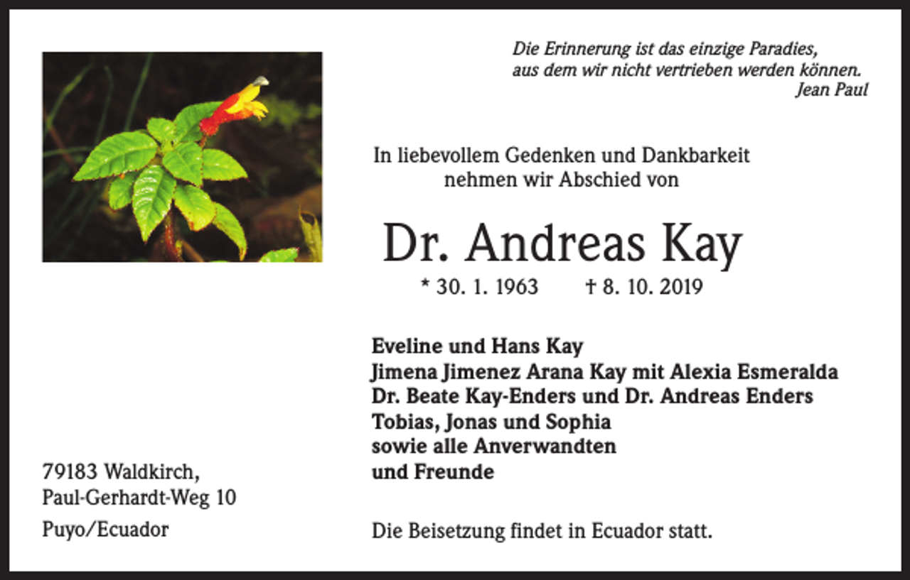 <p>Die Erinnerung ist das einzige Paradies,<br />aus dem wir nicht vertrieben werden können.</p><p>Jean Paul</p><p>In liebevollem Gedenken und Dankbarkeit<br />nehmen wir Abschied von</p><p>Dr. Andreas Kay<br />* 30. 1. 1963 † 8. 10. 2019</p><p>79183 Waldkirch,<br />Paul-Gerhardt-Weg 10<br />Puyo/Ecuador</p><p>Eveline und Hans Kay<br />Jimena Jimenez Arana Kay mit Alexia Esmeralda<br />Dr. Beate Kay-Enders und Dr. Andreas Enders<br />Tobias, Jonas und Sophia<br />sowie alle Anverwandten<br />und Freunde<br />Die Beisetzung findet in Ecuador statt.</p>