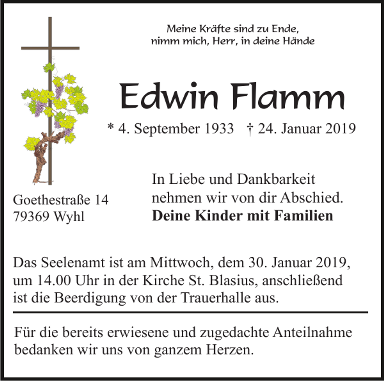 <p>Meine Kräfte sind zu Ende,<br />nimm mich, Herr, in deine Hände</p><p>Edwin Flamm<br />* 4. September 1933 † 24. Januar 2019</p><p>Goethestraße 14<br />79369 Wyhl</p><p>In Liebe und Dankbarkeit<br />nehmen wir von dir Abschied.<br />Deine Kinder mit Familien</p><p>Das Seelenamt ist am Mittwoch, dem 30. Januar 2019,<br />um 14.00 Uhr in der Kirche St. Blasius, anschließend<br />ist die Beerdigung von der Trauerhalle aus.<br />Für die bereits erwiesene und zugedachte Anteilnahme<br />bedanken wir uns von ganzem Herzen.</p>
