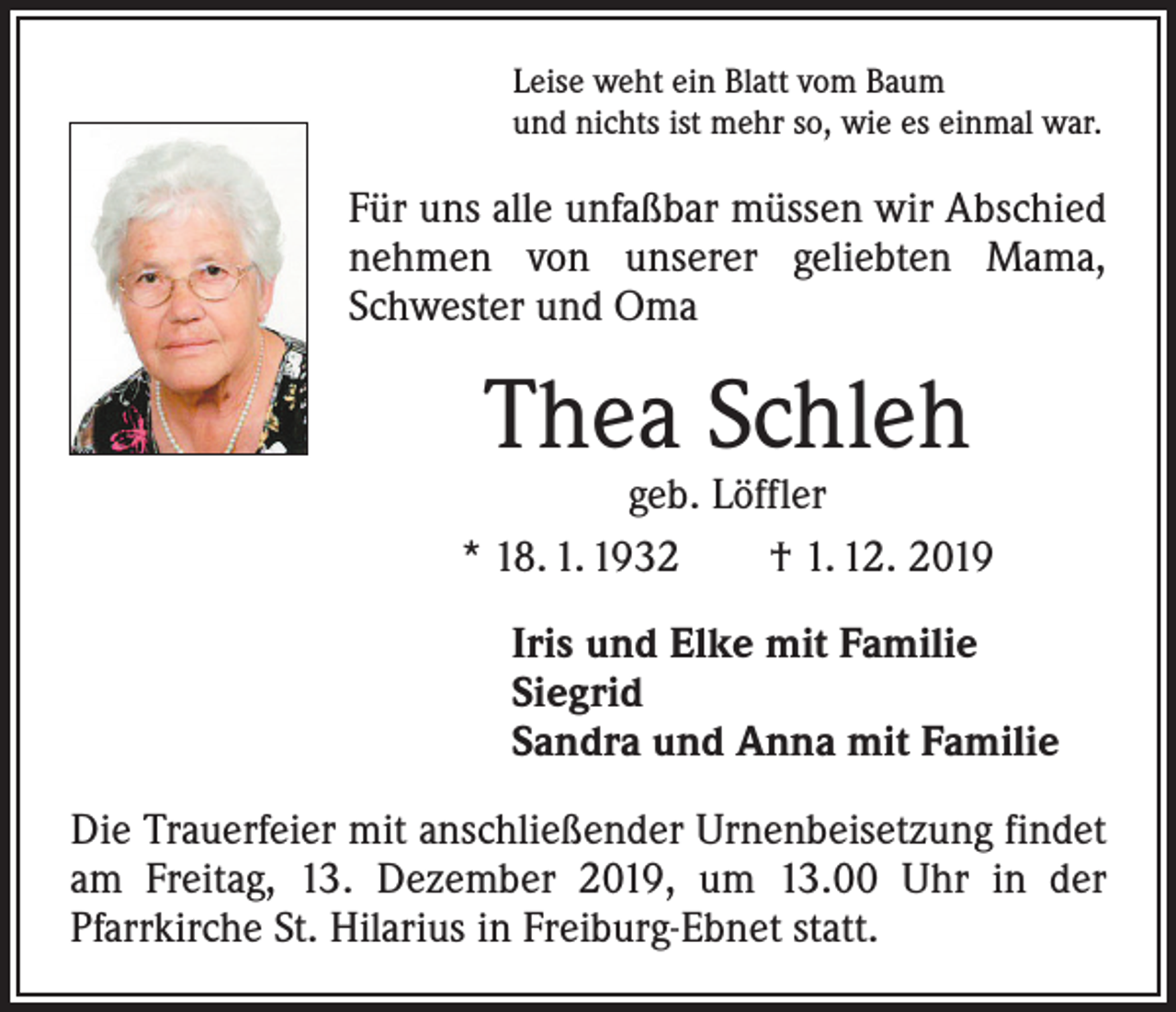 <p>Leise weht ein Blatt vom Baum<br />und nichts ist mehr so, wie es einmal war.</p><p>Für uns alle unfaßbar müssen wir ­A bschied<br />nehmen von unserer ­geliebten Mama,<br />Schwester und Oma</p><p>Thea Schleh</p><p>geb. Löffler<br />* 18. 1. 1932 † 1. 12. 2019</p><p>Iris und Elke mit Familie<br />Siegrid<br />Sandra und Anna mit Familie</p><p>Die Trauerfeier mit anschließender Urnenbeisetzung ­findet<br />am Freitag, 13. Dezember 2019, um 13.00 Uhr in der<br />­Pfarrkirche St. Hilarius in Freiburg-Ebnet statt.</p>
