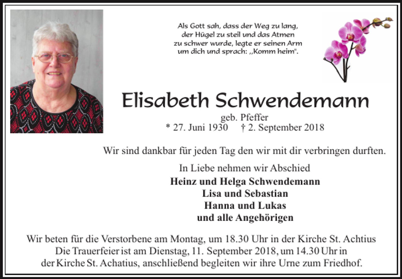 <p>Als Gott sah, dass der Weg zu lang,<br />der Hügel zu steil und das Atmen<br />zu schwer wurde, legte er seinen Arm<br />um dich und sprach: ,,Komm heim".</p><p>Elisabeth Schwendemann<br />geb. Pfeffer<br />* 27. Juni 1930 † 2. September 2018</p><p>Wir sind dankbar für jeden Tag den wir mit dir verbringen durften.<br />In Liebe nehmen wir Abschied<br />Heinz und Helga Schwendemann<br />Lisa und Sebastian<br />Hanna und Lukas<br />und alle Angehörigen<br />Wir beten für die Verstorbene am Montag, um 18.30 Uhr in der Kirche St. Achtius<br />Die Trauerfeier ist am Dienstag, 11. September 2018, um 14.30 Uhr in<br />der Kirche St. Achatius, anschließend begleiten wir ihre Urne zum Friedhof.</p>