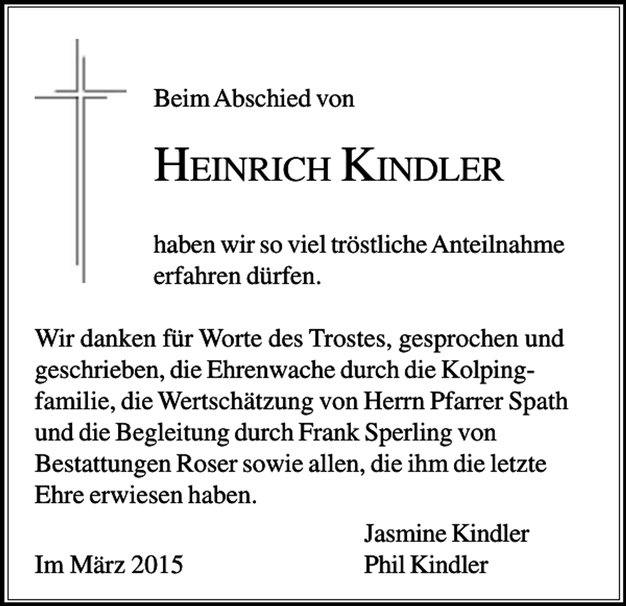 <p>Beim Abschied von</p><p>HEINRICH KINDLER<br />haben wir so viel tröstliche Anteilnahme<br />erfahren dürfen.<br />Wir danken für Worte des Trostes, gesprochen und<br />geschrieben, die Ehrenwache durch die Kolpingfamilie, die Wertschätzung von Herrn Pfarrer Spath<br />und die Begleitung durch Frank Sperling von<br />Bestattungen Roser sowie allen, die ihm die letzte<br />Ehre erwiesen haben.<br />Jasmine Kindler<br />Im März 2015<br />Phil Kindler</p>